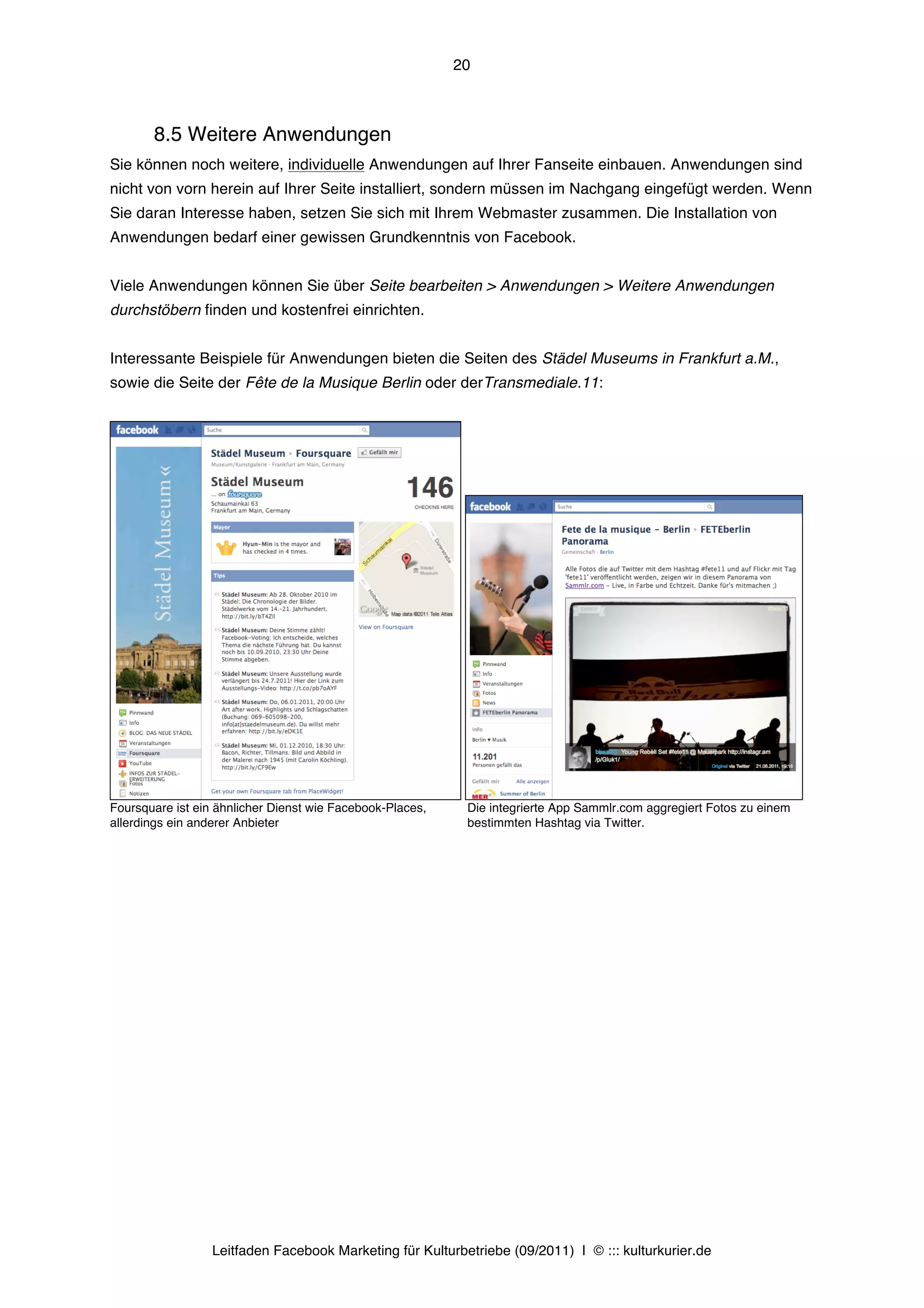 20



       8.5 Weitere Anwendungen
Sie können noch weitere, individuelle Anwendungen auf Ihrer Fanseite einbauen. Anwendungen sind
nicht von vorn herein auf Ihrer Seite installiert, sondern müssen im Nachgang eingefügt werden. Wenn
Sie daran Interesse haben, setzen Sie sich mit Ihrem Webmaster zusammen. Die Installation von
Anwendungen bedarf einer gewissen Grundkenntnis von Facebook.


Viele Anwendungen können Sie über Seite bearbeiten > Anwendungen > Weitere Anwendungen
durchstöbern finden und kostenfrei einrichten.


Interessante Beispiele für Anwendungen bieten die Seiten des Städel Museums in Frankfurt a.M.,
sowie die Seite der Fête de la Musique Berlin oder derTransmediale.11:




Foursquare ist ein ähnlicher Dienst wie Facebook-Places,    Die integrierte App Sammlr.com aggregiert Fotos zu einem
allerdings ein anderer Anbieter                             bestimmten Hashtag via Twitter.




                  Leitfaden Facebook Marketing für Kulturbetriebe (09/2011) | © ::: kulturkurier.de
 