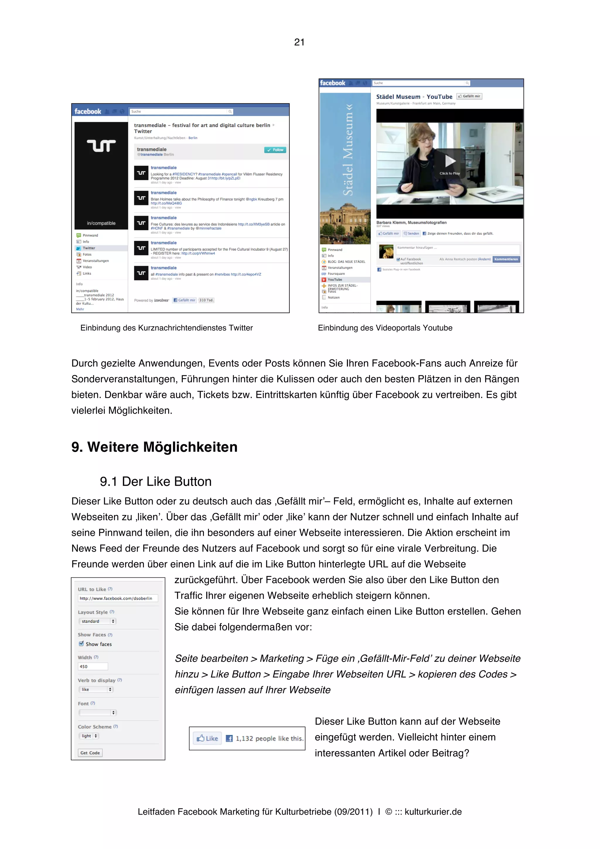 21




  Einbindung des Kurznachrichtendienstes Twitter              Einbindung des Videoportals Youtube



Durch gezielte Anwendungen, Events oder Posts können Sie Ihren Facebook-Fans auch Anreize für
Sonderveranstaltungen, Führungen hinter die Kulissen oder auch den besten Plätzen in den Rängen
bieten. Denkbar wäre auch, Tickets bzw. Eintrittskarten künftig über Facebook zu vertreiben. Es gibt
vielerlei Möglichkeiten.


9. Weitere Möglichkeiten

       9.1 Der Like Button
Dieser Like Button oder zu deutsch auch das ‚Gefällt mirʼ– Feld, ermöglicht es, Inhalte auf externen
Webseiten zu ‚likenʼ. Über das ‚Gefällt mirʼ oder ‚likeʼ kann der Nutzer schnell und einfach Inhalte auf
seine Pinnwand teilen, die ihn besonders auf einer Webseite interessieren. Die Aktion erscheint im
News Feed der Freunde des Nutzers auf Facebook und sorgt so für eine virale Verbreitung. Die
Freunde werden über einen Link auf die im Like Button hinterlegte URL auf die Webseite
                           zurückgeführt. Über Facebook werden Sie also über den Like Button den
                           Traffic Ihrer eigenen Webseite erheblich steigern können.
                           Sie können für Ihre Webseite ganz einfach einen Like Button erstellen. Gehen
                           Sie dabei folgendermaßen vor:


                           Seite bearbeiten > Marketing > Füge ein ‚Gefällt-Mir-Feldʼ zu deiner Webseite
                           hinzu > Like Button > Eingabe Ihrer Webseiten URL > kopieren des Codes >
                           einfügen lassen auf Ihrer Webseite


                                                             Dieser Like Button kann auf der Webseite
                                                             eingefügt werden. Vielleicht hinter einem
                                                             interessanten Artikel oder Beitrag?




                 Leitfaden Facebook Marketing für Kulturbetriebe (09/2011) | © ::: kulturkurier.de
 