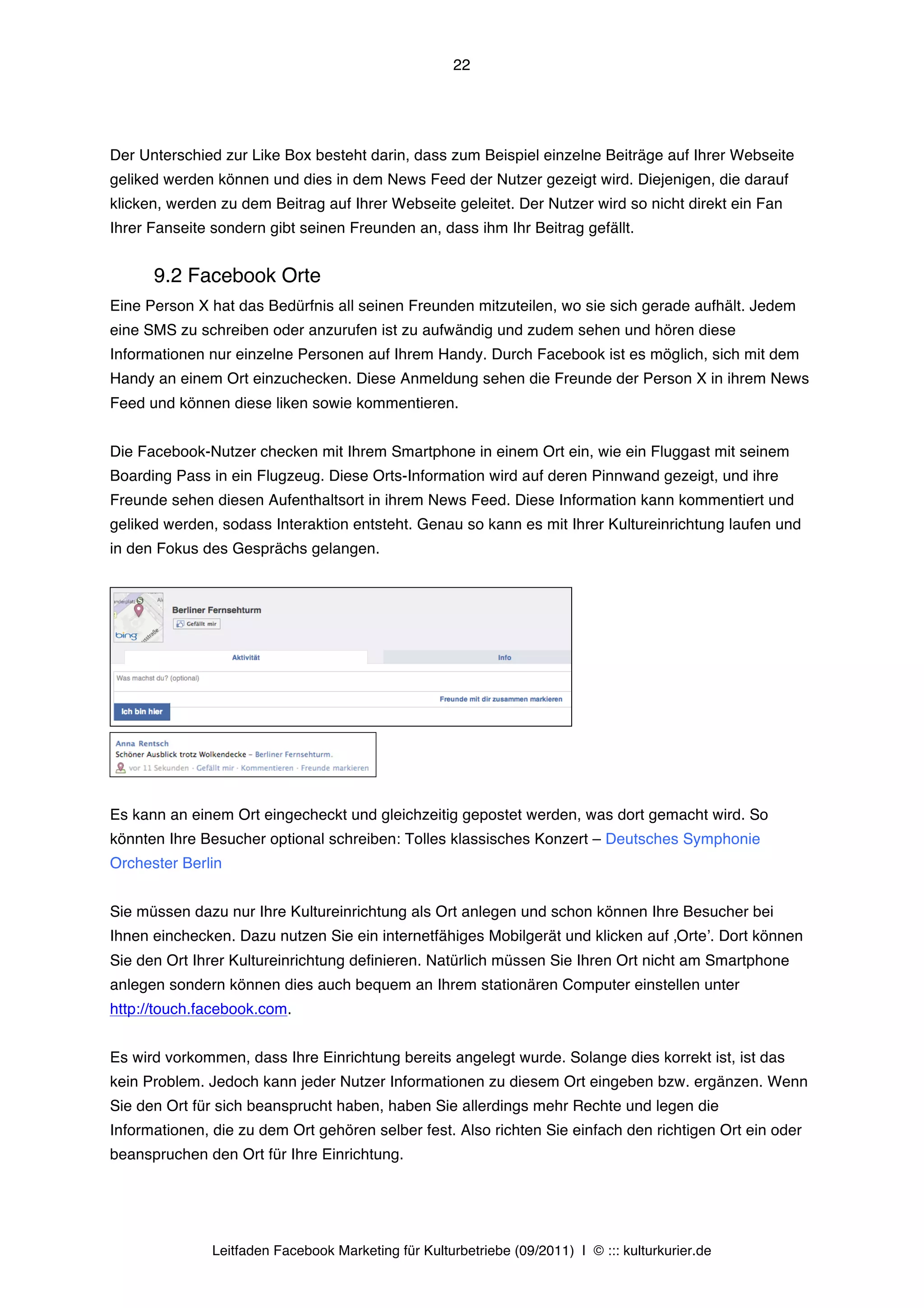 22




Der Unterschied zur Like Box besteht darin, dass zum Beispiel einzelne Beiträge auf Ihrer Webseite
geliked werden können und dies in dem News Feed der Nutzer gezeigt wird. Diejenigen, die darauf
klicken, werden zu dem Beitrag auf Ihrer Webseite geleitet. Der Nutzer wird so nicht direkt ein Fan
Ihrer Fanseite sondern gibt seinen Freunden an, dass ihm Ihr Beitrag gefällt.


      9.2 Facebook Orte
Eine Person X hat das Bedürfnis all seinen Freunden mitzuteilen, wo sie sich gerade aufhält. Jedem
eine SMS zu schreiben oder anzurufen ist zu aufwändig und zudem sehen und hören diese
Informationen nur einzelne Personen auf Ihrem Handy. Durch Facebook ist es möglich, sich mit dem
Handy an einem Ort einzuchecken. Diese Anmeldung sehen die Freunde der Person X in ihrem News
Feed und können diese liken sowie kommentieren.


Die Facebook-Nutzer checken mit Ihrem Smartphone in einem Ort ein, wie ein Fluggast mit seinem
Boarding Pass in ein Flugzeug. Diese Orts-Information wird auf deren Pinnwand gezeigt, und ihre
Freunde sehen diesen Aufenthaltsort in ihrem News Feed. Diese Information kann kommentiert und
geliked werden, sodass Interaktion entsteht. Genau so kann es mit Ihrer Kultureinrichtung laufen und
in den Fokus des Gesprächs gelangen.




Es kann an einem Ort eingecheckt und gleichzeitig gepostet werden, was dort gemacht wird. So
könnten Ihre Besucher optional schreiben: Tolles klassisches Konzert – Deutsches Symphonie
Orchester Berlin


Sie müssen dazu nur Ihre Kultureinrichtung als Ort anlegen und schon können Ihre Besucher bei
Ihnen einchecken. Dazu nutzen Sie ein internetfähiges Mobilgerät und klicken auf ‚Orteʼ. Dort können
Sie den Ort Ihrer Kultureinrichtung definieren. Natürlich müssen Sie Ihren Ort nicht am Smartphone
anlegen sondern können dies auch bequem an Ihrem stationären Computer einstellen unter
http://touch.facebook.com.


Es wird vorkommen, dass Ihre Einrichtung bereits angelegt wurde. Solange dies korrekt ist, ist das
kein Problem. Jedoch kann jeder Nutzer Informationen zu diesem Ort eingeben bzw. ergänzen. Wenn
Sie den Ort für sich beansprucht haben, haben Sie allerdings mehr Rechte und legen die
Informationen, die zu dem Ort gehören selber fest. Also richten Sie einfach den richtigen Ort ein oder
beanspruchen den Ort für Ihre Einrichtung.




               Leitfaden Facebook Marketing für Kulturbetriebe (09/2011) | © ::: kulturkurier.de
 