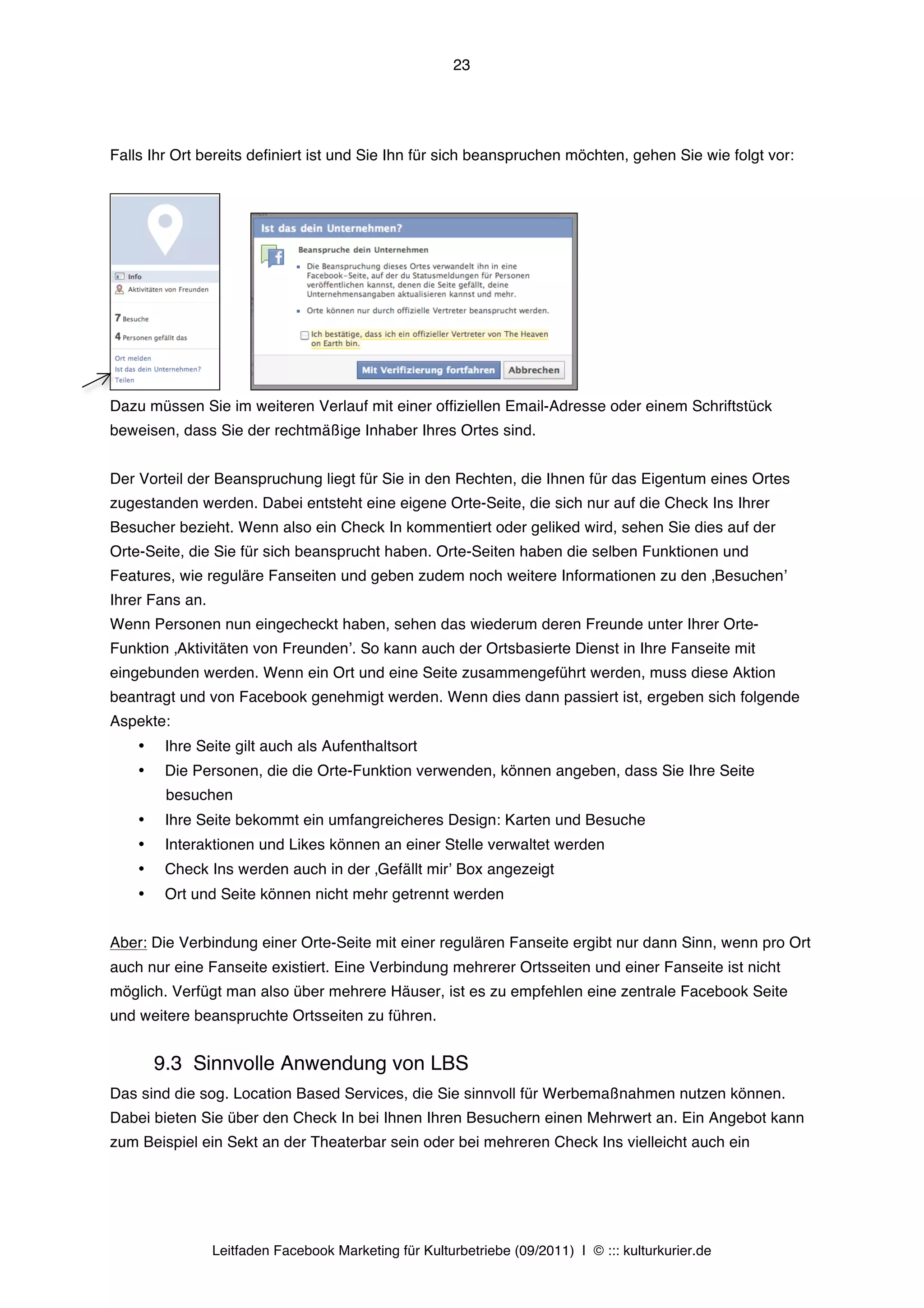 23




Falls Ihr Ort bereits definiert ist und Sie Ihn für sich beanspruchen möchten, gehen Sie wie folgt vor:




Dazu müssen Sie im weiteren Verlauf mit einer offiziellen Email-Adresse oder einem Schriftstück
beweisen, dass Sie der rechtmäßige Inhaber Ihres Ortes sind.


Der Vorteil der Beanspruchung liegt für Sie in den Rechten, die Ihnen für das Eigentum eines Ortes
zugestanden werden. Dabei entsteht eine eigene Orte-Seite, die sich nur auf die Check Ins Ihrer
Besucher bezieht. Wenn also ein Check In kommentiert oder geliked wird, sehen Sie dies auf der
Orte-Seite, die Sie für sich beansprucht haben. Orte-Seiten haben die selben Funktionen und
Features, wie reguläre Fanseiten und geben zudem noch weitere Informationen zu den ‚Besuchenʼ
Ihrer Fans an.
Wenn Personen nun eingecheckt haben, sehen das wiederum deren Freunde unter Ihrer Orte-
Funktion ‚Aktivitäten von Freundenʼ. So kann auch der Ortsbasierte Dienst in Ihre Fanseite mit
eingebunden werden. Wenn ein Ort und eine Seite zusammengeführt werden, muss diese Aktion
beantragt und von Facebook genehmigt werden. Wenn dies dann passiert ist, ergeben sich folgende
Aspekte:
    •    Ihre Seite gilt auch als Aufenthaltsort
    •    Die Personen, die die Orte-Funktion verwenden, können angeben, dass Sie Ihre Seite
         besuchen
    •    Ihre Seite bekommt ein umfangreicheres Design: Karten und Besuche
    •    Interaktionen und Likes können an einer Stelle verwaltet werden
    •    Check Ins werden auch in der ‚Gefällt mirʼ Box angezeigt
    •    Ort und Seite können nicht mehr getrennt werden


Aber: Die Verbindung einer Orte-Seite mit einer regulären Fanseite ergibt nur dann Sinn, wenn pro Ort
auch nur eine Fanseite existiert. Eine Verbindung mehrerer Ortsseiten und einer Fanseite ist nicht
möglich. Verfügt man also über mehrere Häuser, ist es zu empfehlen eine zentrale Facebook Seite
und weitere beanspruchte Ortsseiten zu führen.


        9.3 Sinnvolle Anwendung von LBS
Das sind die sog. Location Based Services, die Sie sinnvoll für Werbemaßnahmen nutzen können.
Dabei bieten Sie über den Check In bei Ihnen Ihren Besuchern einen Mehrwert an. Ein Angebot kann
zum Beispiel ein Sekt an der Theaterbar sein oder bei mehreren Check Ins vielleicht auch ein




                 Leitfaden Facebook Marketing für Kulturbetriebe (09/2011) | © ::: kulturkurier.de
 