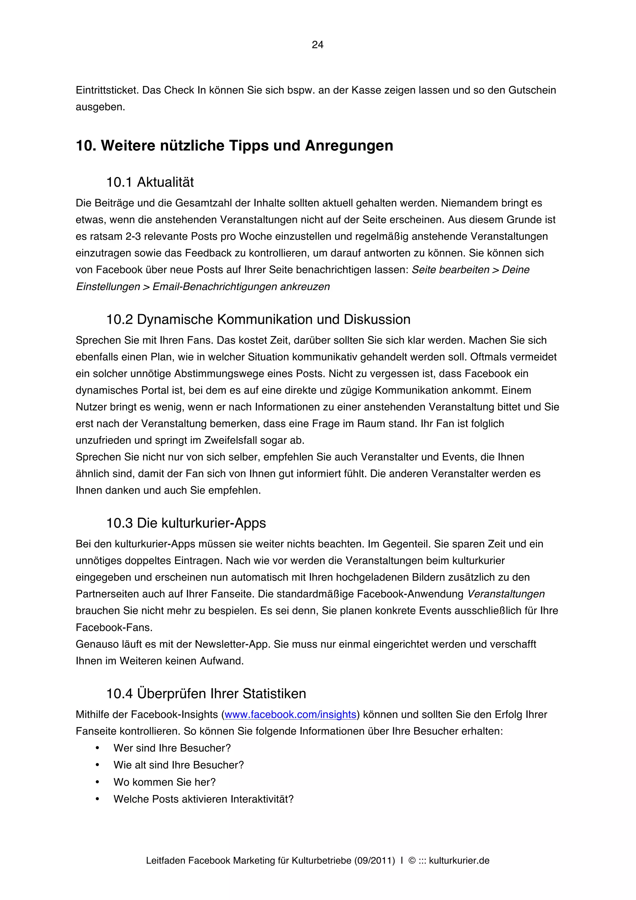 24



Eintrittsticket. Das Check In können Sie sich bspw. an der Kasse zeigen lassen und so den Gutschein
ausgeben.


10. Weitere nützliche Tipps und Anregungen

        10.1 Aktualität
Die Beiträge und die Gesamtzahl der Inhalte sollten aktuell gehalten werden. Niemandem bringt es
etwas, wenn die anstehenden Veranstaltungen nicht auf der Seite erscheinen. Aus diesem Grunde ist
es ratsam 2-3 relevante Posts pro Woche einzustellen und regelmäßig anstehende Veranstaltungen
einzutragen sowie das Feedback zu kontrollieren, um darauf antworten zu können. Sie können sich
von Facebook über neue Posts auf Ihrer Seite benachrichtigen lassen: Seite bearbeiten > Deine
Einstellungen > Email-Benachrichtigungen ankreuzen


        10.2 Dynamische Kommunikation und Diskussion
Sprechen Sie mit Ihren Fans. Das kostet Zeit, darüber sollten Sie sich klar werden. Machen Sie sich
ebenfalls einen Plan, wie in welcher Situation kommunikativ gehandelt werden soll. Oftmals vermeidet
ein solcher unnötige Abstimmungswege eines Posts. Nicht zu vergessen ist, dass Facebook ein
dynamisches Portal ist, bei dem es auf eine direkte und zügige Kommunikation ankommt. Einem
Nutzer bringt es wenig, wenn er nach Informationen zu einer anstehenden Veranstaltung bittet und Sie
erst nach der Veranstaltung bemerken, dass eine Frage im Raum stand. Ihr Fan ist folglich
unzufrieden und springt im Zweifelsfall sogar ab.
Sprechen Sie nicht nur von sich selber, empfehlen Sie auch Veranstalter und Events, die Ihnen
ähnlich sind, damit der Fan sich von Ihnen gut informiert fühlt. Die anderen Veranstalter werden es
Ihnen danken und auch Sie empfehlen.


        10.3 Die kulturkurier-Apps
Bei den kulturkurier-Apps müssen sie weiter nichts beachten. Im Gegenteil. Sie sparen Zeit und ein
unnötiges doppeltes Eintragen. Nach wie vor werden die Veranstaltungen beim kulturkurier
eingegeben und erscheinen nun automatisch mit Ihren hochgeladenen Bildern zusätzlich zu den
Partnerseiten auch auf Ihrer Fanseite. Die standardmäßige Facebook-Anwendung Veranstaltungen
brauchen Sie nicht mehr zu bespielen. Es sei denn, Sie planen konkrete Events ausschließlich für Ihre
Facebook-Fans.
Genauso läuft es mit der Newsletter-App. Sie muss nur einmal eingerichtet werden und verschafft
Ihnen im Weiteren keinen Aufwand.


        10.4 Überprüfen Ihrer Statistiken
Mithilfe der Facebook-Insights (www.facebook.com/insights) können und sollten Sie den Erfolg Ihrer
Fanseite kontrollieren. So können Sie folgende Informationen über Ihre Besucher erhalten:
    •    Wer sind Ihre Besucher?
    •    Wie alt sind Ihre Besucher?
    •    Wo kommen Sie her?
    •    Welche Posts aktivieren Interaktivität?




                Leitfaden Facebook Marketing für Kulturbetriebe (09/2011) | © ::: kulturkurier.de
 