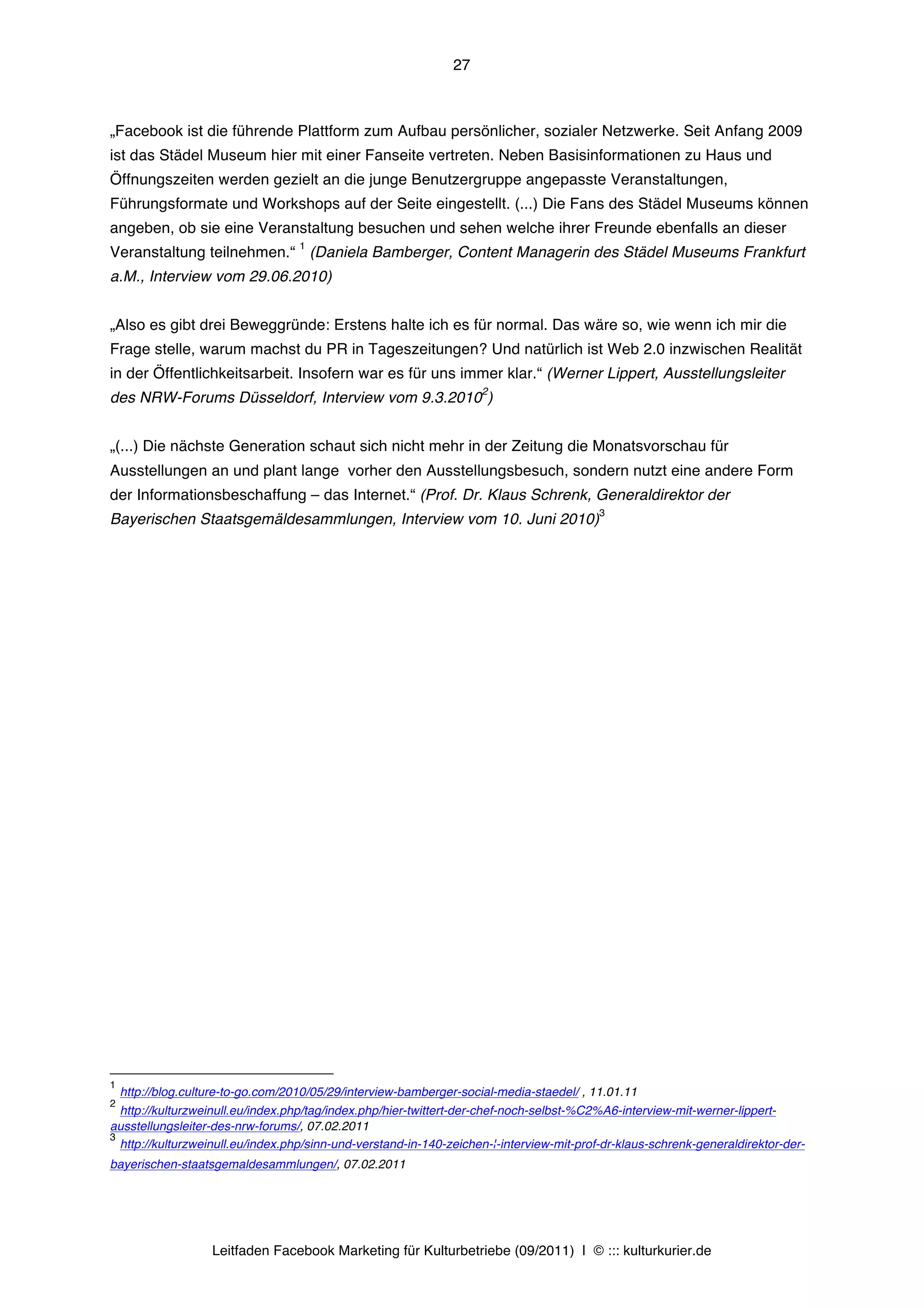 27



„Facebook ist die führende Plattform zum Aufbau persönlicher, sozialer Netzwerke. Seit Anfang 2009
ist das Städel Museum hier mit einer Fanseite vertreten. Neben Basisinformationen zu Haus und
Öffnungszeiten werden gezielt an die junge Benutzergruppe angepasste Veranstaltungen,
Führungsformate und Workshops auf der Seite eingestellt. (...) Die Fans des Städel Museums können
angeben, ob sie eine Veranstaltung besuchen und sehen welche ihrer Freunde ebenfalls an dieser
                                    1
Veranstaltung teilnehmen.“ (Daniela Bamberger, Content Managerin des Städel Museums Frankfurt
a.M., Interview vom 29.06.2010)


„Also es gibt drei Beweggründe: Erstens halte ich es für normal. Das wäre so, wie wenn ich mir die
Frage stelle, warum machst du PR in Tageszeitungen? Und natürlich ist Web 2.0 inzwischen Realität
in der Öffentlichkeitsarbeit. Insofern war es für uns immer klar.“ (Werner Lippert, Ausstellungsleiter
                                                                     2
des NRW-Forums Düsseldorf, Interview vom 9.3.2010 )


„(...) Die nächste Generation schaut sich nicht mehr in der Zeitung die Monatsvorschau für
Ausstellungen an und plant lange vorher den Ausstellungsbesuch, sondern nutzt eine andere Form
der Informationsbeschaffung – das Internet.“ (Prof. Dr. Klaus Schrenk, Generaldirektor der
                                                                                          3
Bayerischen Staatsgemäldesammlungen, Interview vom 10. Juni 2010)




1
    http://blog.culture-to-go.com/2010/05/29/interview-bamberger-social-media-staedel/ , 11.01.11
2
  http://kulturzweinull.eu/index.php/tag/index.php/hier-twittert-der-chef-noch-selbst-%C2%A6-interview-mit-werner-lippert-
ausstellungsleiter-des-nrw-forums/, 07.02.2011
3
  http://kulturzweinull.eu/index.php/sinn-und-verstand-in-140-zeichen-¦-interview-mit-prof-dr-klaus-schrenk-generaldirektor-der-
bayerischen-staatsgemaldesammlungen/, 07.02.2011




                    Leitfaden Facebook Marketing für Kulturbetriebe (09/2011) | © ::: kulturkurier.de
 