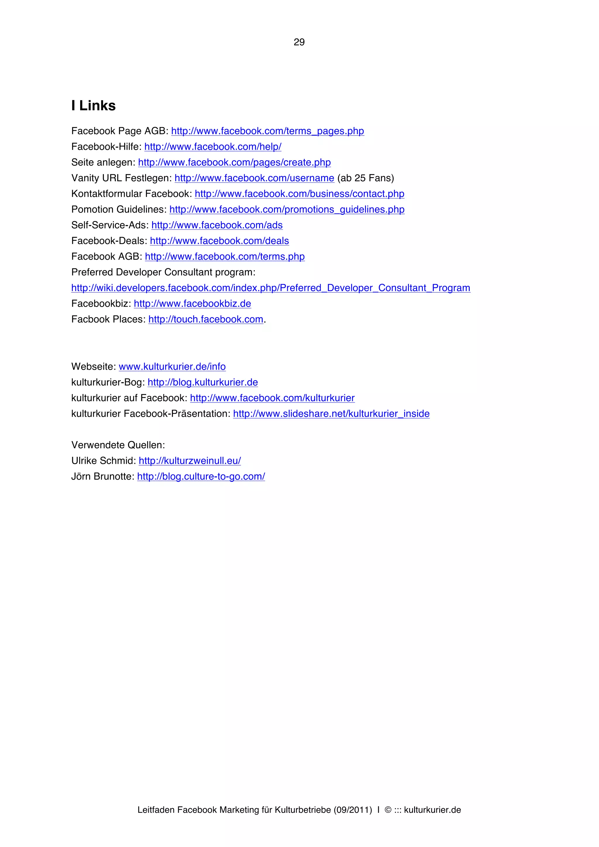 29




I Links
Facebook Page AGB: http://www.facebook.com/terms_pages.php
Facebook-Hilfe: http://www.facebook.com/help/
Seite anlegen: http://www.facebook.com/pages/create.php
Vanity URL Festlegen: http://www.facebook.com/username (ab 25 Fans)
Kontaktformular Facebook: http://www.facebook.com/business/contact.php
Pomotion Guidelines: http://www.facebook.com/promotions_guidelines.php
Self-Service-Ads: http://www.facebook.com/ads
Facebook-Deals: http://www.facebook.com/deals
Facebook AGB: http://www.facebook.com/terms.php
Preferred Developer Consultant program:
http://wiki.developers.facebook.com/index.php/Preferred_Developer_Consultant_Program
Facebookbiz: http://www.facebookbiz.de
Facbook Places: http://touch.facebook.com.



Webseite: www.kulturkurier.de/info
kulturkurier-Bog: http://blog.kulturkurier.de
kulturkurier auf Facebook: http://www.facebook.com/kulturkurier
kulturkurier Facebook-Präsentation: http://www.slideshare.net/kulturkurier_inside


Verwendete Quellen:
Ulrike Schmid: http://kulturzweinull.eu/
Jörn Brunotte: http://blog.culture-to-go.com/




               Leitfaden Facebook Marketing für Kulturbetriebe (09/2011) | © ::: kulturkurier.de
 
