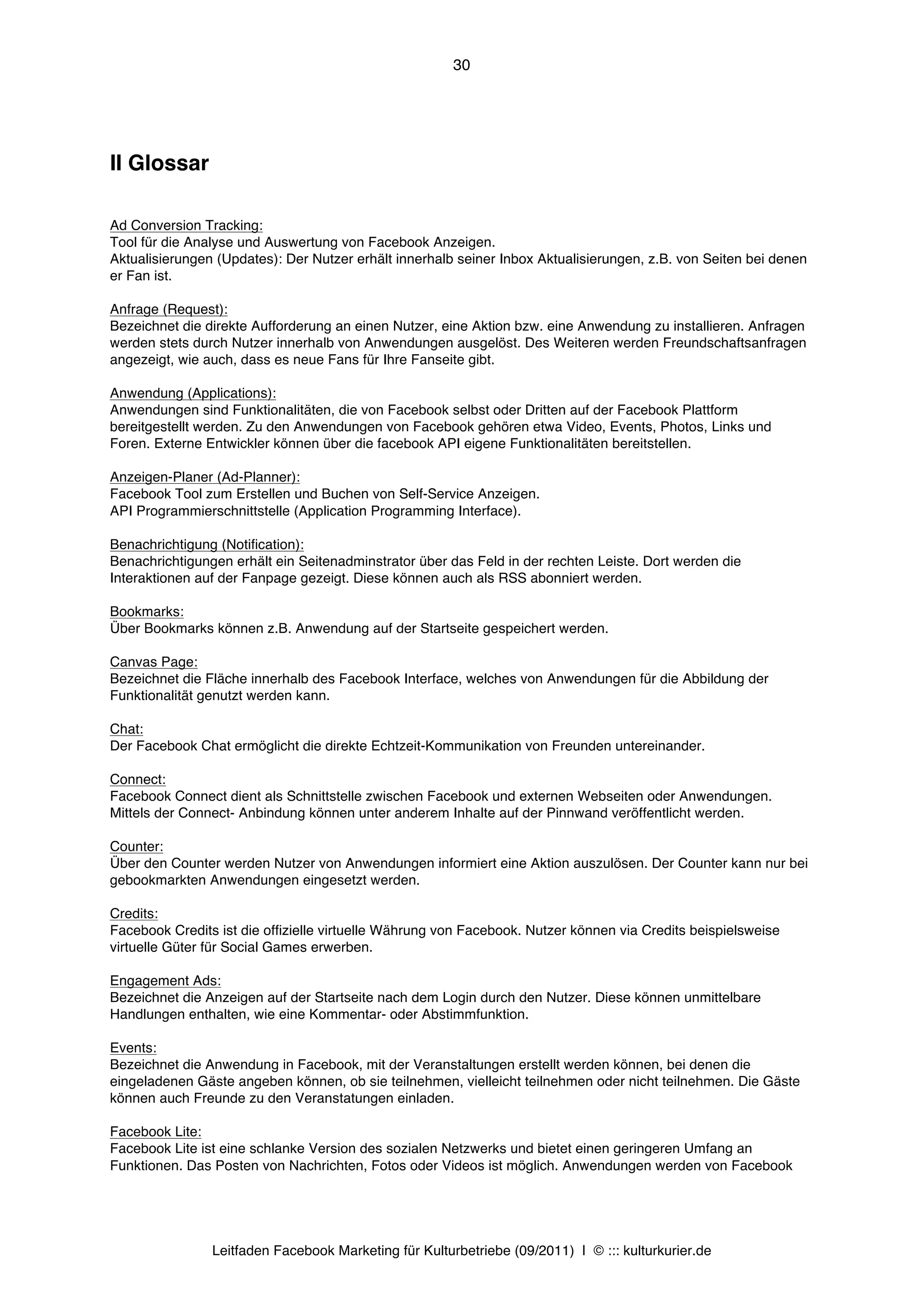 30




II Glossar

Ad Conversion Tracking:
Tool für die Analyse und Auswertung von Facebook Anzeigen.
Aktualisierungen (Updates): Der Nutzer erhält innerhalb seiner Inbox Aktualisierungen, z.B. von Seiten bei denen
er Fan ist.

Anfrage (Request):
Bezeichnet die direkte Aufforderung an einen Nutzer, eine Aktion bzw. eine Anwendung zu installieren. Anfragen
werden stets durch Nutzer innerhalb von Anwendungen ausgelöst. Des Weiteren werden Freundschaftsanfragen
angezeigt, wie auch, dass es neue Fans für Ihre Fanseite gibt.

Anwendung (Applications):
Anwendungen sind Funktionalitäten, die von Facebook selbst oder Dritten auf der Facebook Plattform
bereitgestellt werden. Zu den Anwendungen von Facebook gehören etwa Video, Events, Photos, Links und
Foren. Externe Entwickler können über die facebook API eigene Funktionalitäten bereitstellen.

Anzeigen-Planer (Ad-Planner):
Facebook Tool zum Erstellen und Buchen von Self-Service Anzeigen.
API Programmierschnittstelle (Application Programming Interface).

Benachrichtigung (Notification):
Benachrichtigungen erhält ein Seitenadminstrator über das Feld in der rechten Leiste. Dort werden die
Interaktionen auf der Fanpage gezeigt. Diese können auch als RSS abonniert werden.

Bookmarks:
Über Bookmarks können z.B. Anwendung auf der Startseite gespeichert werden.

Canvas Page:
Bezeichnet die Fläche innerhalb des Facebook Interface, welches von Anwendungen für die Abbildung der
Funktionalität genutzt werden kann.

Chat:
Der Facebook Chat ermöglicht die direkte Echtzeit-Kommunikation von Freunden untereinander.

Connect:
Facebook Connect dient als Schnittstelle zwischen Facebook und externen Webseiten oder Anwendungen.
Mittels der Connect- Anbindung können unter anderem Inhalte auf der Pinnwand veröffentlicht werden.

Counter:
Über den Counter werden Nutzer von Anwendungen informiert eine Aktion auszulösen. Der Counter kann nur bei
gebookmarkten Anwendungen eingesetzt werden.

Credits:
Facebook Credits ist die offizielle virtuelle Währung von Facebook. Nutzer können via Credits beispielsweise
virtuelle Güter für Social Games erwerben.

Engagement Ads:
Bezeichnet die Anzeigen auf der Startseite nach dem Login durch den Nutzer. Diese können unmittelbare
Handlungen enthalten, wie eine Kommentar- oder Abstimmfunktion.

Events:
Bezeichnet die Anwendung in Facebook, mit der Veranstaltungen erstellt werden können, bei denen die
eingeladenen Gäste angeben können, ob sie teilnehmen, vielleicht teilnehmen oder nicht teilnehmen. Die Gäste
können auch Freunde zu den Veranstatungen einladen.

Facebook Lite:
Facebook Lite ist eine schlanke Version des sozialen Netzwerks und bietet einen geringeren Umfang an
Funktionen. Das Posten von Nachrichten, Fotos oder Videos ist möglich. Anwendungen werden von Facebook




                Leitfaden Facebook Marketing für Kulturbetriebe (09/2011) | © ::: kulturkurier.de
 