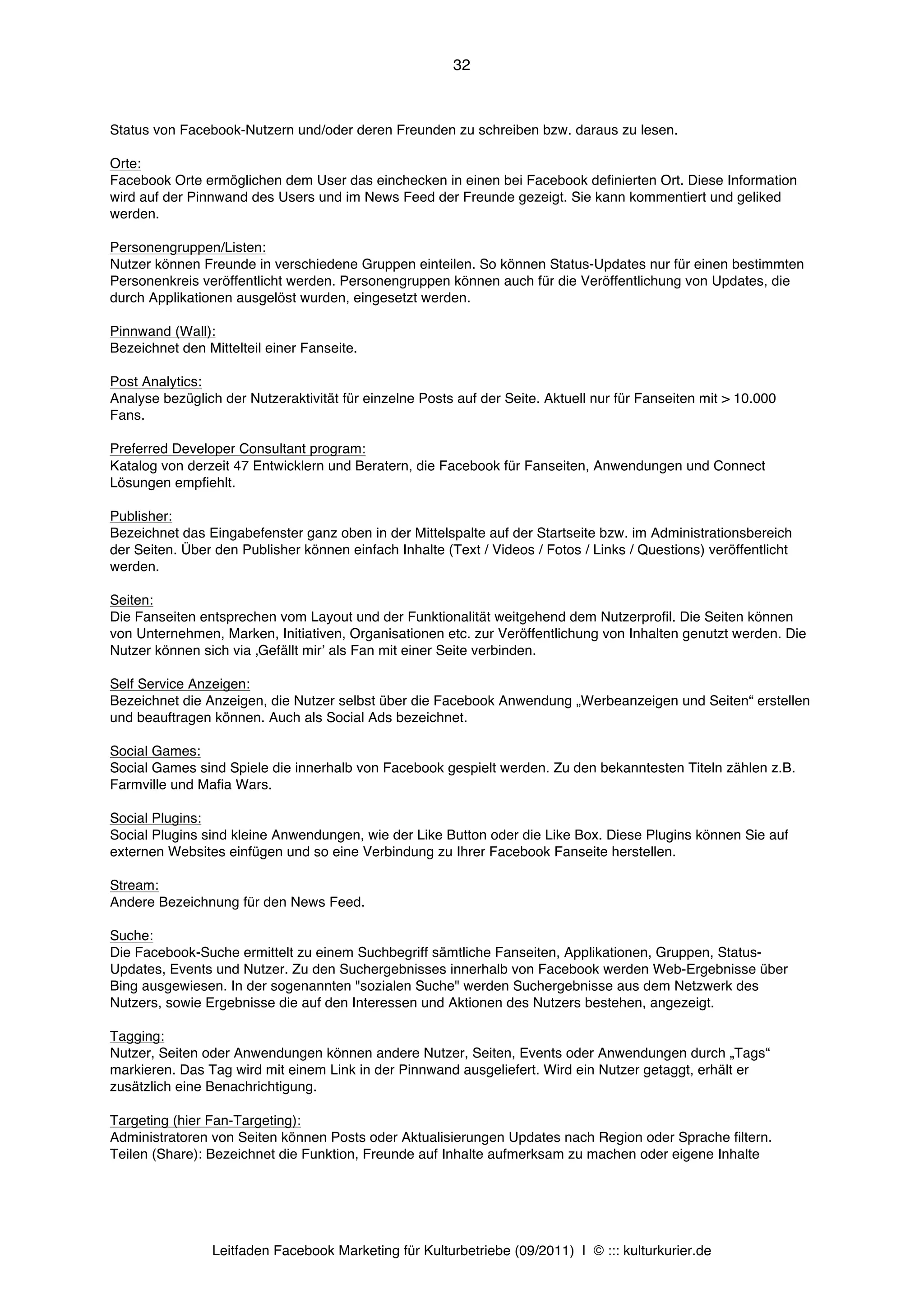 32



Status von Facebook-Nutzern und/oder deren Freunden zu schreiben bzw. daraus zu lesen.

Orte:
Facebook Orte ermöglichen dem User das einchecken in einen bei Facebook definierten Ort. Diese Information
wird auf der Pinnwand des Users und im News Feed der Freunde gezeigt. Sie kann kommentiert und geliked
werden.

Personengruppen/Listen:
Nutzer können Freunde in verschiedene Gruppen einteilen. So können Status-Updates nur für einen bestimmten
Personenkreis veröffentlicht werden. Personengruppen können auch für die Veröffentlichung von Updates, die
durch Applikationen ausgelöst wurden, eingesetzt werden.

Pinnwand (Wall):
Bezeichnet den Mittelteil einer Fanseite.

Post Analytics:
Analyse bezüglich der Nutzeraktivität für einzelne Posts auf der Seite. Aktuell nur für Fanseiten mit > 10.000
Fans.

Preferred Developer Consultant program:
Katalog von derzeit 47 Entwicklern und Beratern, die Facebook für Fanseiten, Anwendungen und Connect
Lösungen empfiehlt.

Publisher:
Bezeichnet das Eingabefenster ganz oben in der Mittelspalte auf der Startseite bzw. im Administrationsbereich
der Seiten. Über den Publisher können einfach Inhalte (Text / Videos / Fotos / Links / Questions) veröffentlicht
werden.

Seiten:
Die Fanseiten entsprechen vom Layout und der Funktionalität weitgehend dem Nutzerprofil. Die Seiten können
von Unternehmen, Marken, Initiativen, Organisationen etc. zur Veröffentlichung von Inhalten genutzt werden. Die
Nutzer können sich via ‚Gefällt mirʼ als Fan mit einer Seite verbinden.

Self Service Anzeigen:
Bezeichnet die Anzeigen, die Nutzer selbst über die Facebook Anwendung „Werbeanzeigen und Seiten“ erstellen
und beauftragen können. Auch als Social Ads bezeichnet.

Social Games:
Social Games sind Spiele die innerhalb von Facebook gespielt werden. Zu den bekanntesten Titeln zählen z.B.
Farmville und Mafia Wars.

Social Plugins:
Social Plugins sind kleine Anwendungen, wie der Like Button oder die Like Box. Diese Plugins können Sie auf
externen Websites einfügen und so eine Verbindung zu Ihrer Facebook Fanseite herstellen.

Stream:
Andere Bezeichnung für den News Feed.

Suche:
Die Facebook-Suche ermittelt zu einem Suchbegriff sämtliche Fanseiten, Applikationen, Gruppen, Status-
Updates, Events und Nutzer. Zu den Suchergebnisses innerhalb von Facebook werden Web-Ergebnisse über
Bing ausgewiesen. In der sogenannten "sozialen Suche" werden Suchergebnisse aus dem Netzwerk des
Nutzers, sowie Ergebnisse die auf den Interessen und Aktionen des Nutzers bestehen, angezeigt.

Tagging:
Nutzer, Seiten oder Anwendungen können andere Nutzer, Seiten, Events oder Anwendungen durch „Tags“
markieren. Das Tag wird mit einem Link in der Pinnwand ausgeliefert. Wird ein Nutzer getaggt, erhält er
zusätzlich eine Benachrichtigung.

Targeting (hier Fan-Targeting):
Administratoren von Seiten können Posts oder Aktualisierungen Updates nach Region oder Sprache filtern.
Teilen (Share): Bezeichnet die Funktion, Freunde auf Inhalte aufmerksam zu machen oder eigene Inhalte




                Leitfaden Facebook Marketing für Kulturbetriebe (09/2011) | © ::: kulturkurier.de
 