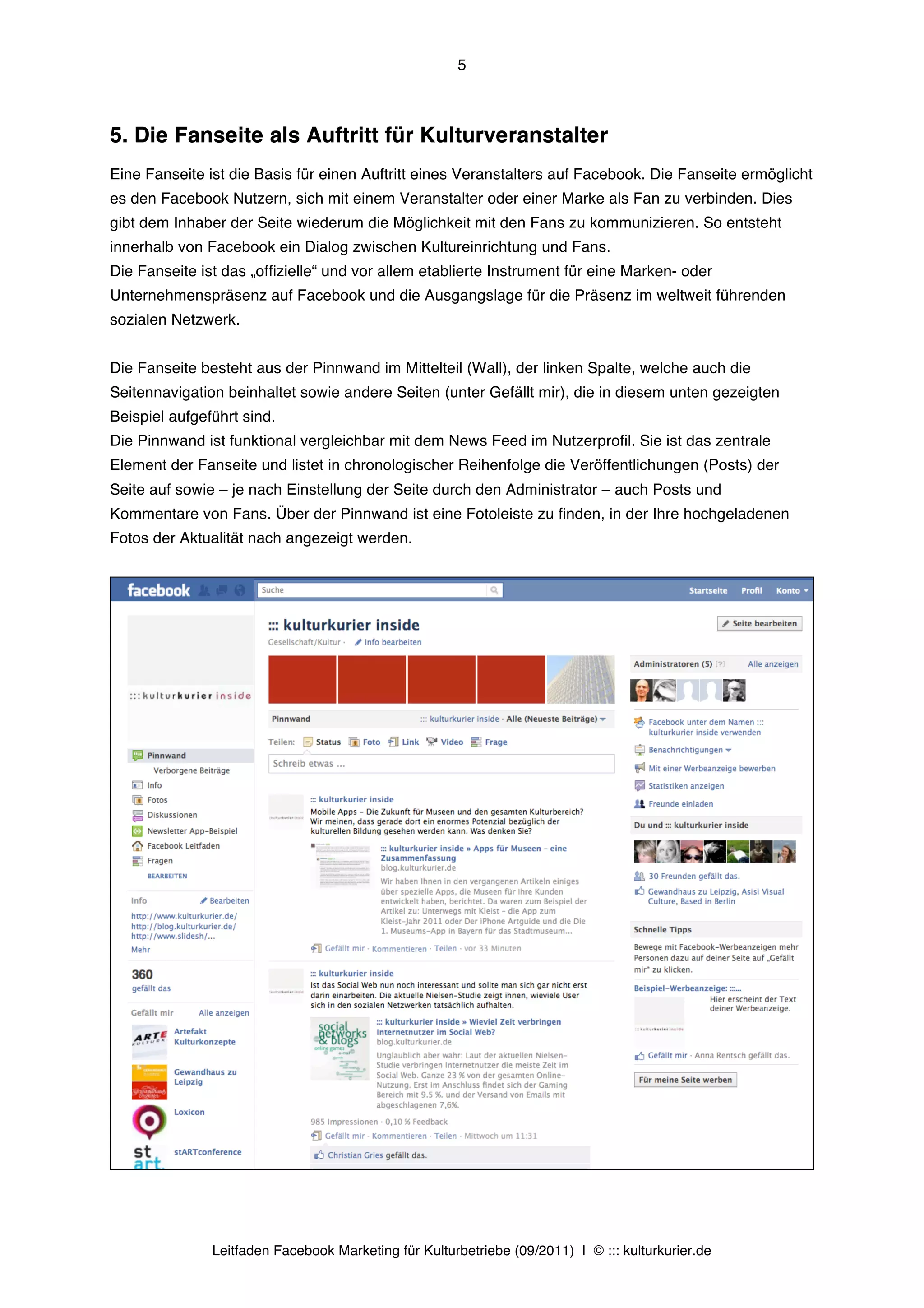 5



5. Die Fanseite als Auftritt für Kulturveranstalter
Eine Fanseite ist die Basis für einen Auftritt eines Veranstalters auf Facebook. Die Fanseite ermöglicht
es den Facebook Nutzern, sich mit einem Veranstalter oder einer Marke als Fan zu verbinden. Dies
gibt dem Inhaber der Seite wiederum die Möglichkeit mit den Fans zu kommunizieren. So entsteht
innerhalb von Facebook ein Dialog zwischen Kultureinrichtung und Fans.
Die Fanseite ist das „offizielle“ und vor allem etablierte Instrument für eine Marken- oder
Unternehmenspräsenz auf Facebook und die Ausgangslage für die Präsenz im weltweit führenden
sozialen Netzwerk.


Die Fanseite besteht aus der Pinnwand im Mittelteil (Wall), der linken Spalte, welche auch die
Seitennavigation beinhaltet sowie andere Seiten (unter Gefällt mir), die in diesem unten gezeigten
Beispiel aufgeführt sind.
Die Pinnwand ist funktional vergleichbar mit dem News Feed im Nutzerprofil. Sie ist das zentrale
Element der Fanseite und listet in chronologischer Reihenfolge die Veröffentlichungen (Posts) der
Seite auf sowie – je nach Einstellung der Seite durch den Administrator – auch Posts und
Kommentare von Fans. Über der Pinnwand ist eine Fotoleiste zu finden, in der Ihre hochgeladenen
Fotos der Aktualität nach angezeigt werden.




               Leitfaden Facebook Marketing für Kulturbetriebe (09/2011) | © ::: kulturkurier.de
 