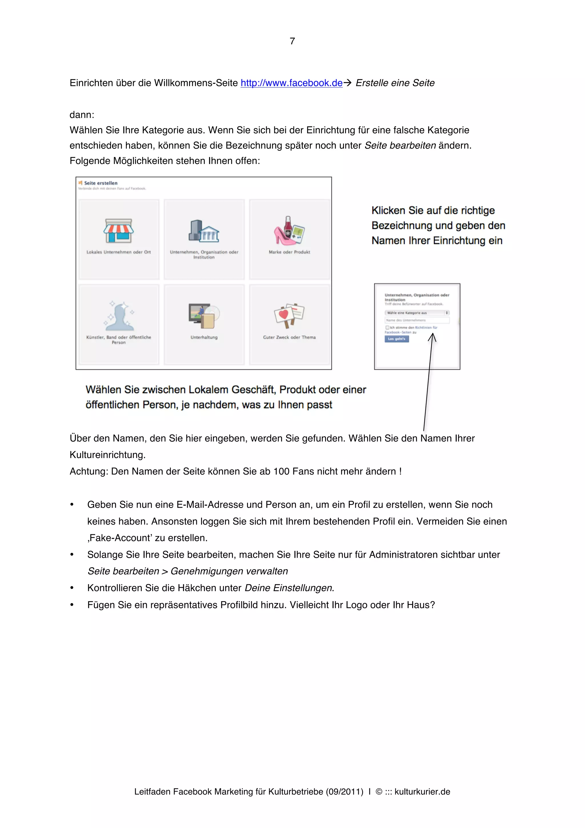7



Einrichten über die Willkommens-Seite http://www.facebook.deà Erstelle eine Seite


dann:
Wählen Sie Ihre Kategorie aus. Wenn Sie sich bei der Einrichtung für eine falsche Kategorie
entschieden haben, können Sie die Bezeichnung später noch unter Seite bearbeiten ändern.
Folgende Möglichkeiten stehen Ihnen offen:




Über den Namen, den Sie hier eingeben, werden Sie gefunden. Wählen Sie den Namen Ihrer
Kultureinrichtung.
Achtung: Den Namen der Seite können Sie ab 100 Fans nicht mehr ändern !


•   Geben Sie nun eine E-Mail-Adresse und Person an, um ein Profil zu erstellen, wenn Sie noch
    keines haben. Ansonsten loggen Sie sich mit Ihrem bestehenden Profil ein. Vermeiden Sie einen
    ‚Fake-Accountʼ zu erstellen.
•   Solange Sie Ihre Seite bearbeiten, machen Sie Ihre Seite nur für Administratoren sichtbar unter
    Seite bearbeiten > Genehmigungen verwalten
•   Kontrollieren Sie die Häkchen unter Deine Einstellungen.
•   Fügen Sie ein repräsentatives Profilbild hinzu. Vielleicht Ihr Logo oder Ihr Haus?




               Leitfaden Facebook Marketing für Kulturbetriebe (09/2011) | © ::: kulturkurier.de
 