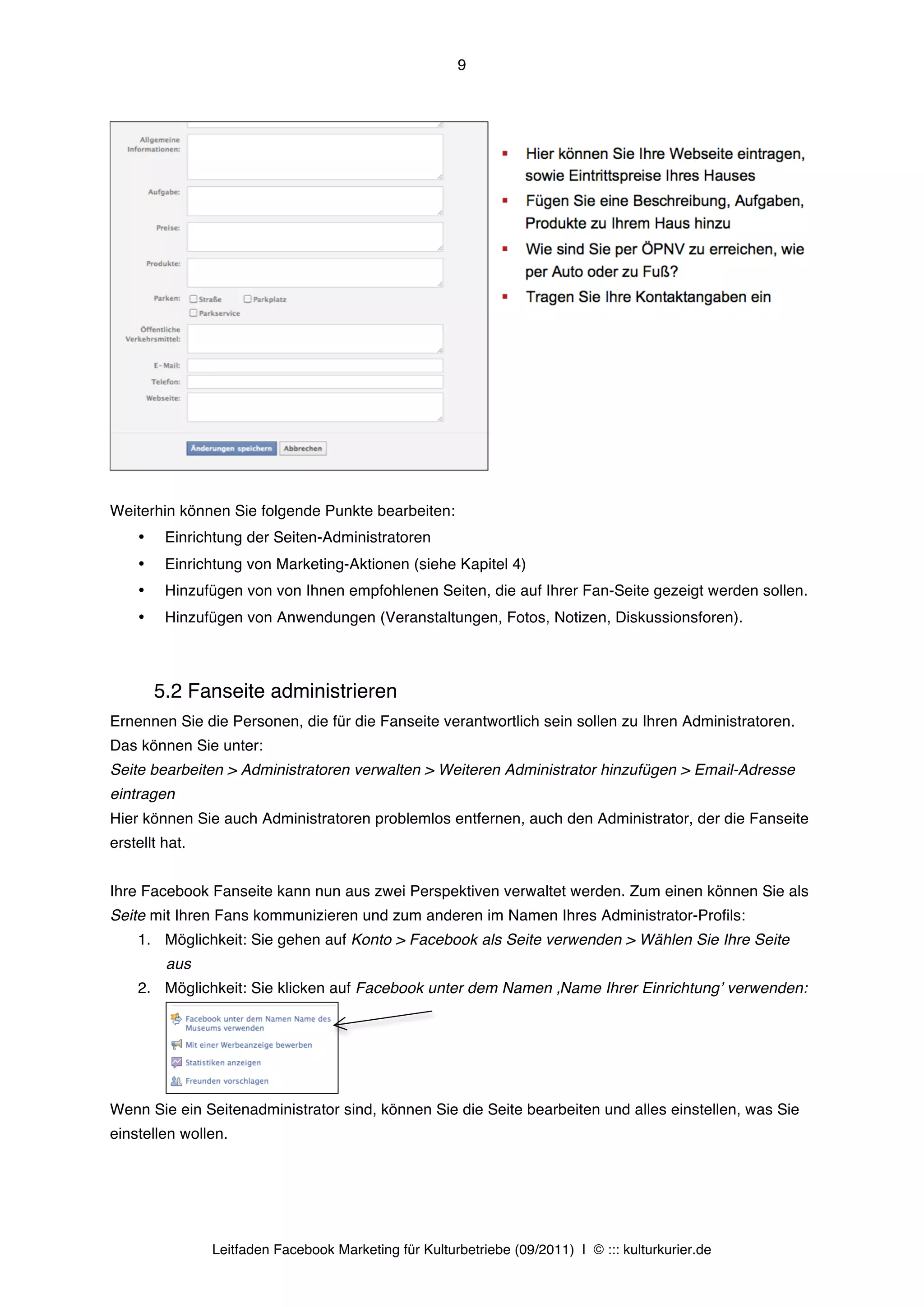 9




Weiterhin können Sie folgende Punkte bearbeiten:
    •    Einrichtung der Seiten-Administratoren
    •    Einrichtung von Marketing-Aktionen (siehe Kapitel 4)
    •    Hinzufügen von von Ihnen empfohlenen Seiten, die auf Ihrer Fan-Seite gezeigt werden sollen.
    •    Hinzufügen von Anwendungen (Veranstaltungen, Fotos, Notizen, Diskussionsforen).



        5.2 Fanseite administrieren
Ernennen Sie die Personen, die für die Fanseite verantwortlich sein sollen zu Ihren Administratoren.
Das können Sie unter:
Seite bearbeiten > Administratoren verwalten > Weiteren Administrator hinzufügen > Email-Adresse
eintragen
Hier können Sie auch Administratoren problemlos entfernen, auch den Administrator, der die Fanseite
erstellt hat.


Ihre Facebook Fanseite kann nun aus zwei Perspektiven verwaltet werden. Zum einen können Sie als
Seite mit Ihren Fans kommunizieren und zum anderen im Namen Ihres Administrator-Profils:
    1. Möglichkeit: Sie gehen auf Konto > Facebook als Seite verwenden > Wählen Sie Ihre Seite
         aus
    2. Möglichkeit: Sie klicken auf Facebook unter dem Namen ‚Name Ihrer Einrichtungʼ verwenden:




Wenn Sie ein Seitenadministrator sind, können Sie die Seite bearbeiten und alles einstellen, was Sie
einstellen wollen.




                Leitfaden Facebook Marketing für Kulturbetriebe (09/2011) | © ::: kulturkurier.de
 