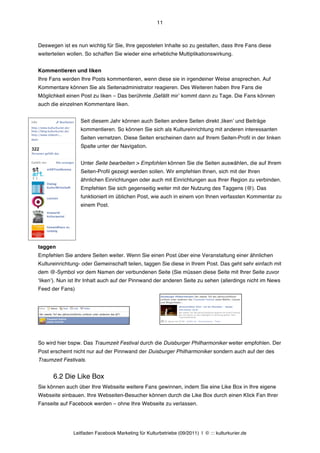 11



Deswegen ist es nun wichtig für Sie, Ihre geposteten Inhalte so zu gestalten, dass Ihre Fans diese
weiterteilen wollen. So schaffen Sie wieder eine erhebliche Multiplikationswirkung.


Kommentieren und liken
Ihre Fans werden Ihre Posts kommentieren, wenn diese sie in irgendeiner Weise ansprechen. Auf
Kommentare können Sie als Seitenadministrator reagieren. Des Weiteren haben Ihre Fans die
Möglichkeit einen Post zu liken – Das berühmte ‚Gefällt mirʼ kommt dann zu Tage. Die Fans können
auch die einzelnen Kommentare liken.


                  Seit diesem Jahr können auch Seiten andere Seiten direkt ‚likenʼ und Beiträge
                  kommentieren. So können Sie sich als Kultureinrichtung mit anderen interessanten
                  Seiten vernetzen. Diese Seiten erscheinen dann auf Ihrem Seiten-Profil in der linken
                  Spalte unter der Navigation.


                  Unter Seite bearbeiten > Empfohlen können Sie die Seiten auswählen, die auf Ihrem
                  Seiten-Profil gezeigt werden sollen. Wir empfehlen Ihnen, sich mit der Ihren
                  ähnlichen Einrichtungen oder auch mit Einrichtungen aus Ihrer Region zu verbinden.
                  Empfehlen Sie sich gegenseitig weiter mit der Nutzung des Taggens (@). Das
                  funktioniert im üblichen Post, wie auch in einem von Ihnen verfassten Kommentar zu
                  einem Post.




taggen
Empfehlen Sie andere Seiten weiter. Wenn Sie einen Post über eine Veranstaltung einer ähnlichen
Kultureinrichtung- oder Gemeinschaft teilen, taggen Sie diese in Ihrem Post. Das geht sehr einfach mit
dem @-Symbol vor dem Namen der verbundenen Seite (Sie müssen diese Seite mit Ihrer Seite zuvor
ʻlikenʼ). Nun ist Ihr Inhalt auch auf der Pinnwand der anderen Seite zu sehen (allerdings nicht im News
Feed der Fans)




So wird hier bspw. Das Traumzeit Festival durch die Duisburger Philharmoniker weiter empfohlen. Der
Post erscheint nicht nur auf der Pinnwand der Duisburger Philharmoniker sondern auch auf der des
Traumzeit Festivals.


      6.2 Die Like Box
Sie können auch über Ihre Webseite weitere Fans gewinnen, indem Sie eine Like Box in Ihre eigene
Webseite einbauen. Ihre Webseiten-Besucher können durch die Like Box durch einen Klick Fan Ihrer
Fanseite auf Facebook werden – ohne Ihre Webseite zu verlassen.




               Leitfaden Facebook Marketing für Kulturbetriebe (09/2011) | © ::: kulturkurier.de
 