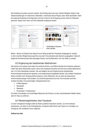 12



Die Erstellung ist gratis und sehr einfach. Die Konfiguration des sog. Fanbox-Widgets erfolgt in den
Seiteneinstellungen im Untermenü Hilfsmittel > Verwende Social Plugins unter Seite bearbeiten. Nach
der jederzeit änderbaren Konfiguration wird der Code für die Einfügung auf der externen Webseite
generiert. Dieser kann dann auf Ihrer Webseite eingebaut werden.




Merke : Sofern ein Nutzer beim Besuch einer Seite parallel bei Facebook eingeloggt ist, werden
in dem Like Box-Widget bevorzugt Fans aus dem Freundeskreis des Nutzers ausgegeben. Dadurch
steigt die Aufmerksamkeit beim jeweiligen Nutzer und die Motivation, Fan der Seite zu werden.


        6.3 Ergänzung der bestehenden Maßnahmen
Sie können und müssen auch über Ihre anderen Online- und Offline-Kanäle Ihre Fanbasis aufbauen,
indem Sie deren Reichweite nutzen. Denn Ihre Facebook Fanseite soll nicht eine andere Maßnahme,
wie z. B. Ihren Newsletter ersetzen. Sie soll lediglich als eine Ergänzung der bestehenden
Kommunikationsmaßnahmen gesehen und entsprechend eingebettet werden. Die meisten Facebook-
Nutzer erhoffen sich Hintergrundinformationen, einen Mehrwert, den sie über die klassischen
Kommunikationswege nicht erhalten. Es ist dementsprechend sinnvoll, Ihre Fanseite auf Ihren
anderen Kanälen mit anzukündigen. Beispielsweise hier:
    •    E-Mail-Signatur
    •    Newsletter
    •    Webseite
    •    Printmedien / Visitenkarten
So haben Ihre jetzigen und zukünftigen Besucher die Chance, an den verschiedensten Stellen etwas
über Ihr Haus zu erfahren.


        6.4 Werbemöglichkeiten über Facebook
Je nach verfügbarem Budget sollte die Seite zusätzlich beworben werden, um eine Fanbasis
aufzubauen, vor allem in der Anfangsphase. Facebook stellt hierfür zwei Typen von Anzeigen zur
Verfügung. Wir empfehlen Ihnen folgende:


Selfservice-Ads




               Leitfaden Facebook Marketing für Kulturbetriebe (09/2011) | © ::: kulturkurier.de
 