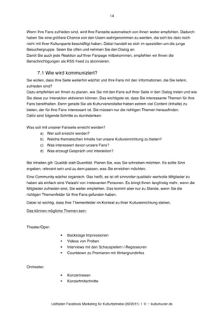 14



Wenn Ihre Fans zufrieden sind, wird Ihre Fanseite automatisch von ihnen weiter empfohlen. Dadurch
haben Sie eine größere Chance von den Usern wahrgenommen zu werden, die sich bis dato noch
nicht mit Ihrer Kultursparte beschäftigt haben. Dabei handelt es sich im speziellen um die junge
Besuchergruppe. Seien Sie offen und nehmen Sie den Dialog an.
Damit Sie auch jede Reaktion auf Ihrer Fanpage mitbekommen, empfehlen wir Ihnen die
Benachrichtigungen als RSS Feed zu abonnieren.


      7.1 Wie wird kommuniziert?
Sie wollen, dass Ihre Seite weiterhin wächst und Ihre Fans mit den Informationen, die Sie liefern,
zufrieden sind?
Dazu empfehlen wir Ihnen zu planen, wie Sie mit den Fans auf Ihrer Seite in den Dialog treten und wie
Sie diese zur Interaktion aktivieren können. Das wichtigste ist, dass Sie interessante Themen für Ihre
Fans bereithalten. Denn gerade Sie als Kulturveranstalter haben extrem viel Content (Inhalte) zu
bieten, der für Ihre Fans interessant ist. Sie müssen nur die richtigen Themen herausfinden.
Dafür sind folgende Schritte zu durchdenken:


Was soll mit unserer Fanseite erreicht werden?
        a) Wer soll erreicht werden?
        b) Welche thematischen Inhalte hat unsere Kultureinrichtung zu bieten?
        c) Was interessiert davon unsere Fans?
        d) Was erzeugt Gespräch und Interaktion?


Bei Inhalten gilt: Qualität statt Quantität. Planen Sie, was Sie schreiben möchten. Es sollte Sinn
ergeben, relevant sein und zu dem passen, was Sie erreichen möchten.

Eine Community wächst organisch. Das heißt, es ist oft sinnvoller qualitativ wertvolle Mitglieder zu
haben als einfach eine Vielzahl von irrelevanten Personen. Es bringt Ihnen langfristig mehr, wenn die
Mitglieder zufrieden sind, Sie weiter empfehlen. Das kommt aber nur zu Stande, wenn Sie die
richtigen Themenfelder für Ihre Fans gefunden haben.

Dabei ist wichtig, dass Ihre Themenfelder im Kontext zu Ihrer Kultureinrichtung stehen.

Das können mögliche Themen sein:



Theater/Oper:

                      §   Backstage Impressionen
                      §   Videos von Proben
                      §   Interviews mit den Schauspielern / Regisseuren
                      §   Countdown zu Premieren mit Hintergrundinfos


Orchester:

                      §   Konzertreisen
                      §   Konzertmitschnitte




                Leitfaden Facebook Marketing für Kulturbetriebe (09/2011) | © ::: kulturkurier.de
 