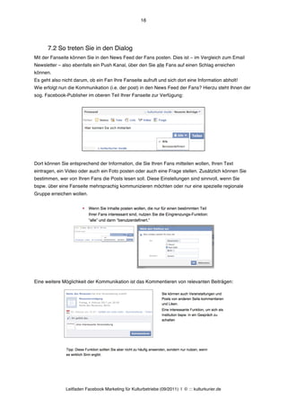 16




      7.2 So treten Sie in den Dialog
Mit der Fanseite können Sie in den News Feed der Fans posten. Dies ist – im Vergleich zum Email
Newsletter – also ebenfalls ein Push Kanal, über den Sie alle Fans auf einen Schlag erreichen
können.
Es geht also nicht darum, ob ein Fan Ihre Fanseite aufruft und sich dort eine Information abholt!
Wie erfolgt nun die Kommunikation (i.e. der post) in den News Feed der Fans? Hierzu steht Ihnen der
sog. Facebook-Publisher im oberen Teil Ihrer Fanseite zur Verfügung:




Dort können Sie entsprechend der Information, die Sie Ihren Fans mitteilen wollen, Ihren Text
eintragen, ein Video oder auch ein Foto posten oder auch eine Frage stellen. Zusätzlich können Sie
bestimmen, wer von Ihren Fans die Posts lesen soll. Diese Einstellungen sind sinnvoll, wenn Sie
bspw. über eine Fanseite mehrsprachig kommunizieren möchten oder nur eine spezielle regionale
Gruppe erreichen wollen.




Eine weitere Möglichkeit der Kommunikation ist das Kommentieren von relevanten Beiträgen:




               Leitfaden Facebook Marketing für Kulturbetriebe (09/2011) | © ::: kulturkurier.de
 