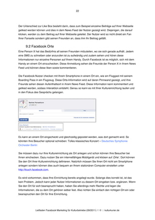22




Der Unterschied zur Like Box besteht darin, dass zum Beispiel einzelne Beiträge auf Ihrer Webseite
geliked werden können und dies in dem News Feed der Nutzer gezeigt wird. Diejenigen, die darauf
klicken, werden zu dem Beitrag auf Ihrer Webseite geleitet. Der Nutzer wird so nicht direkt ein Fan
Ihrer Fanseite sondern gibt seinen Freunden an, dass ihm Ihr Beitrag gefällt.


      9.2 Facebook Orte
Eine Person X hat das Bedürfnis all seinen Freunden mitzuteilen, wo sie sich gerade aufhält. Jedem
eine SMS zu schreiben oder anzurufen ist zu aufwändig und zudem sehen und hören diese
Informationen nur einzelne Personen auf Ihrem Handy. Durch Facebook ist es möglich, sich mit dem
Handy an einem Ort einzuchecken. Diese Anmeldung sehen die Freunde der Person X in ihrem News
Feed und können diese liken sowie kommentieren.


Die Facebook-Nutzer checken mit Ihrem Smartphone in einem Ort ein, wie ein Fluggast mit seinem
Boarding Pass in ein Flugzeug. Diese Orts-Information wird auf deren Pinnwand gezeigt, und ihre
Freunde sehen diesen Aufenthaltsort in ihrem News Feed. Diese Information kann kommentiert und
geliked werden, sodass Interaktion entsteht. Genau so kann es mit Ihrer Kultureinrichtung laufen und
in den Fokus des Gesprächs gelangen.




Es kann an einem Ort eingecheckt und gleichzeitig gepostet werden, was dort gemacht wird. So
könnten Ihre Besucher optional schreiben: Tolles klassisches Konzert – Deutsches Symphonie
Orchester Berlin


Sie müssen dazu nur Ihre Kultureinrichtung als Ort anlegen und schon können Ihre Besucher bei
Ihnen einchecken. Dazu nutzen Sie ein internetfähiges Mobilgerät und klicken auf ‚Orteʼ. Dort können
Sie den Ort Ihrer Kultureinrichtung definieren. Natürlich müssen Sie Ihren Ort nicht am Smartphone
anlegen sondern können dies auch bequem an Ihrem stationären Computer einstellen unter
http://touch.facebook.com.


Es wird vorkommen, dass Ihre Einrichtung bereits angelegt wurde. Solange dies korrekt ist, ist das
kein Problem. Jedoch kann jeder Nutzer Informationen zu diesem Ort eingeben bzw. ergänzen. Wenn
Sie den Ort für sich beansprucht haben, haben Sie allerdings mehr Rechte und legen die
Informationen, die zu dem Ort gehören selber fest. Also richten Sie einfach den richtigen Ort ein oder
beanspruchen den Ort für Ihre Einrichtung.




               Leitfaden Facebook Marketing für Kulturbetriebe (09/2011) | © ::: kulturkurier.de
 