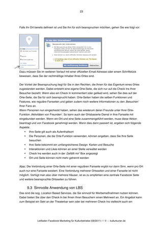 23




Falls Ihr Ort bereits definiert ist und Sie Ihn für sich beanspruchen möchten, gehen Sie wie folgt vor:




Dazu müssen Sie im weiteren Verlauf mit einer offiziellen Email-Adresse oder einem Schriftstück
beweisen, dass Sie der rechtmäßige Inhaber Ihres Ortes sind.


Der Vorteil der Beanspruchung liegt für Sie in den Rechten, die Ihnen für das Eigentum eines Ortes
zugestanden werden. Dabei entsteht eine eigene Orte-Seite, die sich nur auf die Check Ins Ihrer
Besucher bezieht. Wenn also ein Check In kommentiert oder geliked wird, sehen Sie dies auf der
Orte-Seite, die Sie für sich beansprucht haben. Orte-Seiten haben die selben Funktionen und
Features, wie reguläre Fanseiten und geben zudem noch weitere Informationen zu den ‚Besuchenʼ
Ihrer Fans an.
Wenn Personen nun eingecheckt haben, sehen das wiederum deren Freunde unter Ihrer Orte-
Funktion ‚Aktivitäten von Freundenʼ. So kann auch der Ortsbasierte Dienst in Ihre Fanseite mit
eingebunden werden. Wenn ein Ort und eine Seite zusammengeführt werden, muss diese Aktion
beantragt und von Facebook genehmigt werden. Wenn dies dann passiert ist, ergeben sich folgende
Aspekte:
    •    Ihre Seite gilt auch als Aufenthaltsort
    •    Die Personen, die die Orte-Funktion verwenden, können angeben, dass Sie Ihre Seite
         besuchen
    •    Ihre Seite bekommt ein umfangreicheres Design: Karten und Besuche
    •    Interaktionen und Likes können an einer Stelle verwaltet werden
    •    Check Ins werden auch in der ‚Gefällt mirʼ Box angezeigt
    •    Ort und Seite können nicht mehr getrennt werden


Aber: Die Verbindung einer Orte-Seite mit einer regulären Fanseite ergibt nur dann Sinn, wenn pro Ort
auch nur eine Fanseite existiert. Eine Verbindung mehrerer Ortsseiten und einer Fanseite ist nicht
möglich. Verfügt man also über mehrere Häuser, ist es zu empfehlen eine zentrale Facebook Seite
und weitere beanspruchte Ortsseiten zu führen.


        9.3 Sinnvolle Anwendung von LBS
Das sind die sog. Location Based Services, die Sie sinnvoll für Werbemaßnahmen nutzen können.
Dabei bieten Sie über den Check In bei Ihnen Ihren Besuchern einen Mehrwert an. Ein Angebot kann
zum Beispiel ein Sekt an der Theaterbar sein oder bei mehreren Check Ins vielleicht auch ein




                 Leitfaden Facebook Marketing für Kulturbetriebe (09/2011) | © ::: kulturkurier.de
 