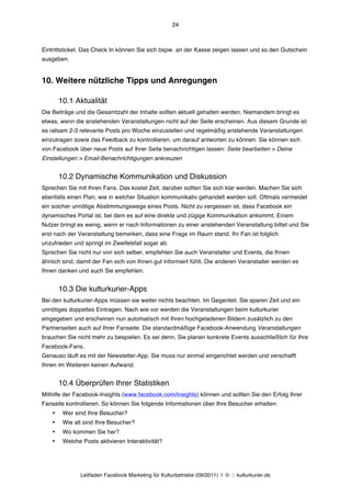 24



Eintrittsticket. Das Check In können Sie sich bspw. an der Kasse zeigen lassen und so den Gutschein
ausgeben.


10. Weitere nützliche Tipps und Anregungen

        10.1 Aktualität
Die Beiträge und die Gesamtzahl der Inhalte sollten aktuell gehalten werden. Niemandem bringt es
etwas, wenn die anstehenden Veranstaltungen nicht auf der Seite erscheinen. Aus diesem Grunde ist
es ratsam 2-3 relevante Posts pro Woche einzustellen und regelmäßig anstehende Veranstaltungen
einzutragen sowie das Feedback zu kontrollieren, um darauf antworten zu können. Sie können sich
von Facebook über neue Posts auf Ihrer Seite benachrichtigen lassen: Seite bearbeiten > Deine
Einstellungen > Email-Benachrichtigungen ankreuzen


        10.2 Dynamische Kommunikation und Diskussion
Sprechen Sie mit Ihren Fans. Das kostet Zeit, darüber sollten Sie sich klar werden. Machen Sie sich
ebenfalls einen Plan, wie in welcher Situation kommunikativ gehandelt werden soll. Oftmals vermeidet
ein solcher unnötige Abstimmungswege eines Posts. Nicht zu vergessen ist, dass Facebook ein
dynamisches Portal ist, bei dem es auf eine direkte und zügige Kommunikation ankommt. Einem
Nutzer bringt es wenig, wenn er nach Informationen zu einer anstehenden Veranstaltung bittet und Sie
erst nach der Veranstaltung bemerken, dass eine Frage im Raum stand. Ihr Fan ist folglich
unzufrieden und springt im Zweifelsfall sogar ab.
Sprechen Sie nicht nur von sich selber, empfehlen Sie auch Veranstalter und Events, die Ihnen
ähnlich sind, damit der Fan sich von Ihnen gut informiert fühlt. Die anderen Veranstalter werden es
Ihnen danken und auch Sie empfehlen.


        10.3 Die kulturkurier-Apps
Bei den kulturkurier-Apps müssen sie weiter nichts beachten. Im Gegenteil. Sie sparen Zeit und ein
unnötiges doppeltes Eintragen. Nach wie vor werden die Veranstaltungen beim kulturkurier
eingegeben und erscheinen nun automatisch mit Ihren hochgeladenen Bildern zusätzlich zu den
Partnerseiten auch auf Ihrer Fanseite. Die standardmäßige Facebook-Anwendung Veranstaltungen
brauchen Sie nicht mehr zu bespielen. Es sei denn, Sie planen konkrete Events ausschließlich für Ihre
Facebook-Fans.
Genauso läuft es mit der Newsletter-App. Sie muss nur einmal eingerichtet werden und verschafft
Ihnen im Weiteren keinen Aufwand.


        10.4 Überprüfen Ihrer Statistiken
Mithilfe der Facebook-Insights (www.facebook.com/insights) können und sollten Sie den Erfolg Ihrer
Fanseite kontrollieren. So können Sie folgende Informationen über Ihre Besucher erhalten:
    •    Wer sind Ihre Besucher?
    •    Wie alt sind Ihre Besucher?
    •    Wo kommen Sie her?
    •    Welche Posts aktivieren Interaktivität?




                Leitfaden Facebook Marketing für Kulturbetriebe (09/2011) | © ::: kulturkurier.de
 