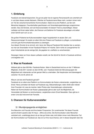 3



1. Einleitung
Facebook wird überall besprochen. So gut wie jeder hat ein eigenes Personenprofil und unterhält sich
in und über dieses soziale Netzwerk. Offenbar ist Facebook keine Blase mehr, sondern immer mehr
ein Teil der zwischenmenschlichen Kommunikation. Dabei ist es eine Plattform, auf der sich
Menschen begegnen, Freundschaften geschlossen und Veranstaltungseinladungen angenommen
werden. Das sind Gründe, sich als Kulturveranstalter mit diesem Trend zu beschäftigen. Dieser
Leitfaden soll Ihnen dabei helfen, die Chancen und Gefahren für Facebook abzuwägen und selber
einen Schritt nach vorn zu tun.


Die großen Probleme bei Kulturveranstaltern liegen hauptsächlich im akuten Zeit- und
Ressourcenmangel. Es kostet vor allem Zeit eine Präsenz auf Facebook zu pflegen, zu kontrollieren
und sich gute Kommunikationsbausteine zu überlegen.
Aus diesem Grunde ist es sinnvoll, sich, bevor der Weg auf Facebook führt darüber klar zu werden,
wo man als Veranstalter mit der Facebook-Präsenz hin möchte. Denn nichts ist unangenehmer für
einen Kulturbetrieb als die wenige Zeit, die gegeben ist, uneffektiv zu verschwenden.


Deswegen haben wir Ihnen diesen Leitfaden erstellt, der Sie Schritt für Schritt in Facebook einführen
und begleiten soll.


2. Was ist Facebook
Weltweit gibt es über 600 Mio. Facebook-Nutzer. Allein in Deutschland sind es um die 17 Millionen
Mitglieder, Ende 2011 werden es über 20 Mio. sein. Facebook bietet den Benutzergruppen die
Möglichkeit sich miteinander auf der ganzen Welt zu unterhalten. Die Hauptnutzer sind überwiegend
zwischen 18 und 35 Jahren alt.


Warum und wie wird Facebook genutzt?
Facebook ist vor allem eine Plattform zur Kommunikation der Nutzer untereinander, vergleichbar zur
Email. Hierzu schreiben die Nutzer auf Facebook sog. Statusmeldungen, teilen direkt oder indirekt
ihren Freunden mit, was sie machen, teilen Photos oder Veranstaltungen untereinander.
Neben der Kommunikation der Nutzer untereinander gibt es aber auch die Möglichkeit, als
Veranstalter mit Nutzern zu kommunizieren, vergleichbar einem Email Newsletter. Dazu gibt es in
erster Linie das Instrument der Fanseite.


3. Chancen für Kulturveranstalter


      3.1 Mundpropaganda ermöglichen
Ihre Besucher und Freunde sind Ihre besten Fürsprecher. Ein zunehmender Teil dieser Freunde
spricht ohnehin (positiv) über Ihr Haus – offline wie online. Die Kommunikation vieler Menschen
verändert sich, unabhängig davon ob wir das gut finden oder nicht bilden immer mehr Menschen Teil
der Kommunikation auf Facebook ab. Das ist nun Ihre neue Chance, sich in dieses Gespräch über Sie




               Leitfaden Facebook Marketing für Kulturbetriebe (09/2011) | © ::: kulturkurier.de
 