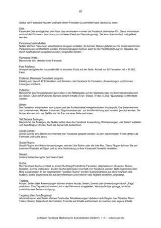 32



Status von Facebook-Nutzern und/oder deren Freunden zu schreiben bzw. daraus zu lesen.

Orte:
Facebook Orte ermöglichen dem User das einchecken in einen bei Facebook definierten Ort. Diese Information
wird auf der Pinnwand des Users und im News Feed der Freunde gezeigt. Sie kann kommentiert und geliked
werden.

Personengruppen/Listen:
Nutzer können Freunde in verschiedene Gruppen einteilen. So können Status-Updates nur für einen bestimmten
Personenkreis veröffentlicht werden. Personengruppen können auch für die Veröffentlichung von Updates, die
durch Applikationen ausgelöst wurden, eingesetzt werden.

Pinnwand (Wall):
Bezeichnet den Mittelteil einer Fanseite.

Post Analytics:
Analyse bezüglich der Nutzeraktivität für einzelne Posts auf der Seite. Aktuell nur für Fanseiten mit > 10.000
Fans.

Preferred Developer Consultant program:
Katalog von derzeit 47 Entwicklern und Beratern, die Facebook für Fanseiten, Anwendungen und Connect
Lösungen empfiehlt.

Publisher:
Bezeichnet das Eingabefenster ganz oben in der Mittelspalte auf der Startseite bzw. im Administrationsbereich
der Seiten. Über den Publisher können einfach Inhalte (Text / Videos / Fotos / Links / Questions) veröffentlicht
werden.

Seiten:
Die Fanseiten entsprechen vom Layout und der Funktionalität weitgehend dem Nutzerprofil. Die Seiten können
von Unternehmen, Marken, Initiativen, Organisationen etc. zur Veröffentlichung von Inhalten genutzt werden. Die
Nutzer können sich via ‚Gefällt mirʼ als Fan mit einer Seite verbinden.

Self Service Anzeigen:
Bezeichnet die Anzeigen, die Nutzer selbst über die Facebook Anwendung „Werbeanzeigen und Seiten“ erstellen
und beauftragen können. Auch als Social Ads bezeichnet.

Social Games:
Social Games sind Spiele die innerhalb von Facebook gespielt werden. Zu den bekanntesten Titeln zählen z.B.
Farmville und Mafia Wars.

Social Plugins:
Social Plugins sind kleine Anwendungen, wie der Like Button oder die Like Box. Diese Plugins können Sie auf
externen Websites einfügen und so eine Verbindung zu Ihrer Facebook Fanseite herstellen.

Stream:
Andere Bezeichnung für den News Feed.

Suche:
Die Facebook-Suche ermittelt zu einem Suchbegriff sämtliche Fanseiten, Applikationen, Gruppen, Status-
Updates, Events und Nutzer. Zu den Suchergebnisses innerhalb von Facebook werden Web-Ergebnisse über
Bing ausgewiesen. In der sogenannten "sozialen Suche" werden Suchergebnisse aus dem Netzwerk des
Nutzers, sowie Ergebnisse die auf den Interessen und Aktionen des Nutzers bestehen, angezeigt.

Tagging:
Nutzer, Seiten oder Anwendungen können andere Nutzer, Seiten, Events oder Anwendungen durch „Tags“
markieren. Das Tag wird mit einem Link in der Pinnwand ausgeliefert. Wird ein Nutzer getaggt, erhält er
zusätzlich eine Benachrichtigung.

Targeting (hier Fan-Targeting):
Administratoren von Seiten können Posts oder Aktualisierungen Updates nach Region oder Sprache filtern.
Teilen (Share): Bezeichnet die Funktion, Freunde auf Inhalte aufmerksam zu machen oder eigene Inhalte




                Leitfaden Facebook Marketing für Kulturbetriebe (09/2011) | © ::: kulturkurier.de
 