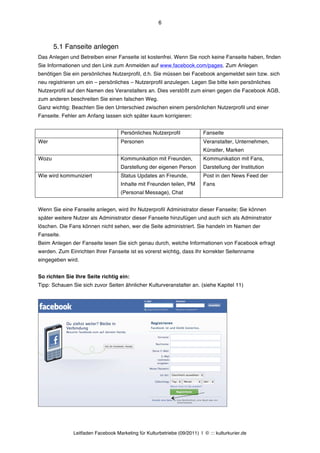 6



       5.1 Fanseite anlegen
Das Anlegen und Betreiben einer Fanseite ist kostenfrei. Wenn Sie noch keine Fanseite haben, finden
Sie Informationen und den Link zum Anmelden auf www.facebook.com/pages. Zum Anlegen
benötigen Sie ein persönliches Nutzerprofil, d.h. Sie müssen bei Facebook angemeldet sein bzw. sich
neu registrieren um ein – persönliches – Nutzerprofil anzulegen. Legen Sie bitte kein persönliches
Nutzerprofil auf den Namen des Veranstalters an. Dies verstößt zum einen gegen die Facebook AGB,
zum anderen beschreiten Sie einen falschen Weg.
Ganz wichtig: Beachten Sie den Unterschied zwischen einem persönlichen Nutzerprofil und einer
Fanseite. Fehler am Anfang lassen sich später kaum korrigieren:


                                     Persönliches Nutzerprofil             Fanseite
Wer                                  Personen                              Veranstalter, Unternehmen,
                                                                           Künstler, Marken
Wozu                                 Kommunikation mit Freunden,           Kommunikation mit Fans,
                                     Darstellung der eigenen Person        Darstellung der Institution
Wie wird kommuniziert                Status Updates an Freunde,            Post in den News Feed der
                                     Inhalte mit Freunden teilen, PM       Fans
                                     (Personal Message), Chat


Wenn Sie eine Fanseite anlegen, wird Ihr Nutzerprofil Administrator dieser Fanseite; Sie können
später weitere Nutzer als Administrator dieser Fanseite hinzufügen und auch sich als Adminstrator
löschen. Die Fans können nicht sehen, wer die Seite administriert. Sie handeln im Namen der
Fanseite.
Beim Anlegen der Fanseite lesen Sie sich genau durch, welche Informationen von Facebook erfragt
werden. Zum Einrichten Ihrer Fanseite ist es vorerst wichtig, dass Ihr korrekter Seitenname
eingegeben wird.


So richten Sie Ihre Seite richtig ein:
Tipp: Schauen Sie sich zuvor Seiten ähnlicher Kulturveranstalter an. (siehe Kapitel 11)




               Leitfaden Facebook Marketing für Kulturbetriebe (09/2011) | © ::: kulturkurier.de
 
