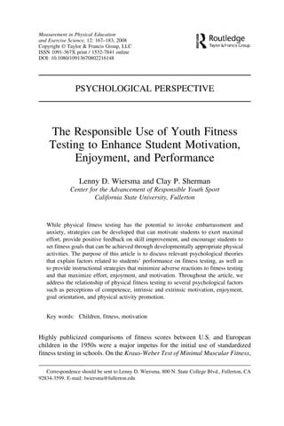 Measurement in Physical Education
and Exercise Science, 12: 167–183, 2008
Copyright © Taylor & Francis Group, LLC
ISSN 1091-367X print / 1532-7841 online
DOI: 10.1080/10913670802216148




                PSYCHOLOGICAL PERSPECTIVE



    The Responsible Use of Youth Fitness
    Testing to Enhance Student Motivation,
         Enjoyment, and Performance
                  Lenny D. Wiersma and Clay P. Sherman
              Center for the Advancement of Responsible Youth Sport
                       California State University, Fullerton



   While physical fitness testing has the potential to invoke embarrassment and
   anxiety, strategies can be developed that can motivate students to exert maximal
   effort, provide positive feedback on skill improvement, and encourage students to
   set fitness goals that can be achieved through developmentally appropriate physical
   activities. The purpose of this article is to discuss relevant psychological theories
   that explain factors related to students’ performance on fitness testing, as well as
   to provide instructional strategies that minimize adverse reactions to fitness testing
   and that maximize effort, enjoyment, and motivation. Throughout the article, we
   address the relationship of physical fitness testing to several psychological factors
   such as perceptions of competence, intrinsic and extrinsic motivation, enjoyment,
   goal orientation, and physical activity promotion.


   Key words: Children, fitness, motivation


Highly publicized comparisons of fitness scores between U.S. and European
children in the 1950s were a major impetus for the initial use of standardized
fitness testing in schools. On the Kraus-Weber Test of Minimal Muscular Fitness,

   Correspondence should be sent to Lenny D. Wiersma, 800 N. State College Blvd., Fullerton, CA
92834-3599. E-mail: lwiersma@fullerton.edu
 