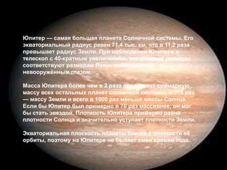 Юпитер — самая большая планета Солнечной системы. Его экваториальный радиус равен 71,4 тыс. км, что в 11,2 раза превышает радиус Земли. При наблюдении Юпитера в телескоп с 40-кратным увеличением, его угловые размеры соответствуют размерам Луны, наблюдаемой невооружённым глазом. Масса Юпитера более чем в 2 раза превышает суммарную массу всех остальных планет солнечной системы, в 318 раз — массу Земли и всего в 1000 раз меньше массы Солнца. Если бы Юпитер был примерно в 70 раз массивнее, он мог бы стать звездой. Плотность Юпитера примерно равна плотности Солнца и значительно уступает плотности Земли. Экваториальная плоскость планеты близка к плоскости её орбиты, поэтому на Юпитере не бывает смен времён года. 