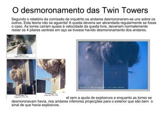 O desmoronamento das Twin Towers Segundo o relatório da comissão de inquérito os andares desmoronaram-se uns sobre os outros. Esta teoria não se aguenta! A queda deveria ser abrandada regularmente se fosse o caso. As torres caíram quase à velocidade da queda livre, deveriam normalemente restar os 4 pilares centrais em aço se tivesse havido desmoronamento dos andares. Este desmoronamento é impossível sem a ajuda de explosivos e enquanto as torres se desmoronavam havia, nos andares inferiores projecções para o exterior que são bem  o  sinal de que havia ex plosivos. 