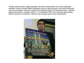 Muitos sobreviventes, então presentes nas torres mencionaram ter ouvido explosões repetidas ,entre os quais William Rodriguez que foi a última pessoa  a ter sido encontrada viva nos escombros.  Ele era o porteiro do complexo desde  há numerosos anos.  Hoje ele bate-se para obter a verdade  sobre o 11 de Setembro 2001 com diversas organizações.  Podeis encontrar na internet o video da sua narração que é muito interessante. 
