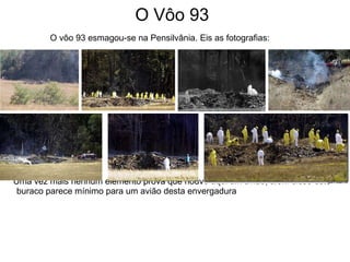 O Vôo 93 O vôo 93 esmagou-se na Pensilvânia. Eis as fotografias: Uma vez mais nenhum elemento prova que houve aqui um avião, além disso este buraco parece mínimo para um avião desta envergadura 
