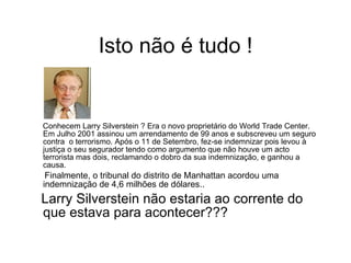 Isto não é tudo ! Conhecem Larry Silverstein ? Era o novo proprietário do World Trade Center. Em Julho 2001 assinou um arrendamento de 99 anos e subscreveu um seguro contra  o terrorismo. Após o 11 de Setembro, fez-se indemnizar pois levou à justiça o seu segurador tendo como argumento que não houve um acto terrorista mas dois, reclamando o dobro da sua indemnização, e ganhou a causa.  Finalmente, o tribunal do distrito de Manhattan acordou uma indemnização de 4,6 milhões de dólares.. Larry Silverstein não estaria ao corrente do que estava para acontecer??? 