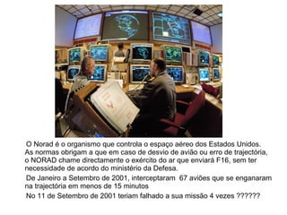 O Norad é o organismo que controla o espaço aéreo dos Estados Unidos.  As normas obrigam a que em caso de desvio de avião ou erro de trajectória,  o NORAD chame directamente o exército do ar que enviará F16, sem ter necessidade de acordo do ministério da Defesa. De Janeiro a Setembro de 2001, interceptaram  67 aviões que se enganaram na trajectória em menos de 15 minutos No 11 de Setembro de 2001 teriam falhado a sua missão 4 vezes ?????? 