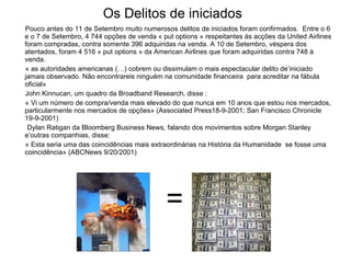 Os Delitos de iniciados Pouco antes do 11 de Setembro muito numerosos delitos de iniciados foram confirmados.  Entre o 6 e o 7 de Setembro, 4 744 opções de venda « put options » respeitantes às acções da United Airlines foram compradas, contra somente 396 adquiridas na venda. A 10 de Setembro, véspera dos atentados, foram 4 516 « put options » da American Airlines que foram adquiridas contra 748 à venda.  « as autoridades americanas (…) cobrem ou dissimulam o mais espectacular delito de’iniciado  jamais observado. Não encontrareis ninguém na comunidade financeira  para acreditar na fábula oficial»  John Kinnucan, um quadro da Broadband Research, disse :  « Vi um número de compra/venda mais elevado do que nunca em 10 anos que estou nos mercados, particularmente nos mercados de opções» (Associated Press18-9-2001; San Francisco Chronicle 19-9-2001)  Dylan Ratigan da Bloomberg Business News, falando dos movimentos sobre Morgan Stanley e’outras companhias, disse:  « Esta seria uma das coincidências mais extraordinárias na História da Humanidade  se fosse uma coincidência» (ABCNews 9/20/2001) =  