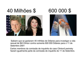 40 Milhões $ 600 000 $ Sabiam que se gastaram 40 milhões de Dólares para investigar a vida sexual de Bill Clinton contra somente 600 000 Dólares para o 11 de Setembro 2001   Certos membros da comissão de inquérito do caso Clinton/Lewinsky faziam igualmente parte da comissão de inquérito do 11 de Setembro. 