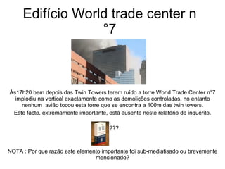 Edifício World trade center n°7 Às17h20 bem depois das Twin Towers terem ruído a torre World Trade Center n°7 implodiu na vertical exactamente como as demolições controladas, no entanto nenhum  avião tocou esta torre que se encontra a 100m das twin towers. Este facto, extremamente importante, está ausente neste relatório de inquérito. ??? NOTA : Por que razão este elemento importante foi sub-mediatisado ou brevemente mencionado? 