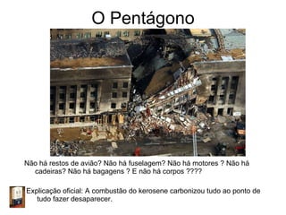 O Pentágono Não há restos de avião? Não há fuselagem? Não há motores ? Não há cadeiras? Não há bagagens ? E não há corpos ???? Explicação oficial: A combustão do kerosene carbonizou tudo ao ponto de  tudo fazer desaparecer. 