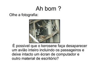 Ah bom ? Olhe a fotografia: É possivel que o kerosene faça desaparecer um avião inteiro incluindo os passageiros e deixe intacto um écran de computador e outro material de escritório? 