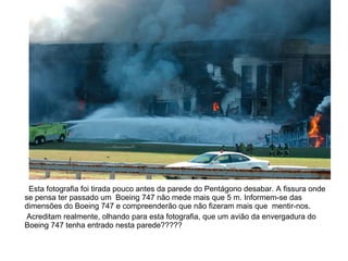 Esta fotografia foi tirada pouco antes da parede do Pentágono desabar. A fissura onde se pensa ter passado um  Boeing 747 não mede mais que 5 m. Informem-se das dimensões do Boeing 747 e compreenderão que não fizeram mais que  mentir-nos. Acreditam realmente, olhando para esta fotografia, que um avião da envergadura do Boeing 747 tenha entrado nesta parede????? 