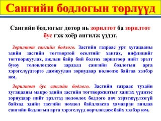 Сангийн бодлогын төрлүүд
Сангийи бодлогыг дотор нь зорилтот ба зорилтот
          бус гэж хоёр ангилж үздэг.
  Зорилтот сангийн бодлого. Засгийн газраас урт хугацааны
эдийн засгийн тогтвортой өсөлтийг хангах, инфляцийг
тогтворжуулах, ажлын байр бий болгох зорилгоор нийт эрэлт
буюу төлөвлөгдсөн зардалд сангийн бодлогын арга
хэрэгслүүдээрээ дамжуулан зориудаар нөлөөлж байгаа хэлбэр
юм.
  Зорилтот бус сангийн бодлого. Засгийн газраас тухайн
хугацааны макро эдийн засгийн тогтворжилтыг хангах үүднээс
зориудаар нийт эрэлтэд нөлөөлөх бодлого авч хэрэгжүүлээгүй
байхад эдийн засгийн нөхцөл байдлаасаа хамааран аяндаа
сангийн бодлогын арга хэрэгслүүд өөрчлөгдөж байх хэлбэр юм.
 