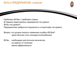 ВУЗ и ПРЕДПРИЯТИЕ: понятия Проблемы ВУЗов = проблемы страны В Украине представлены предприятия топ-уровня ВУЗы топ-уровня? Предприятиям требуются специалисты и подготовка топ-уровня Вопрос: кто должен вносить изменения в работу ВУЗов? сроки (быстро стать конкурентоспособными) ВУЗы: необходимо достаточное количество не зависят от политики важна эффективность 