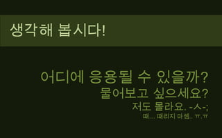 생각해 봅시다!어디에 응용될 수 있을까?물어보고 싶으세요?저도 몰라요. -ㅅ-;때… 때리지 마셈.. ㅠ.ㅠ
