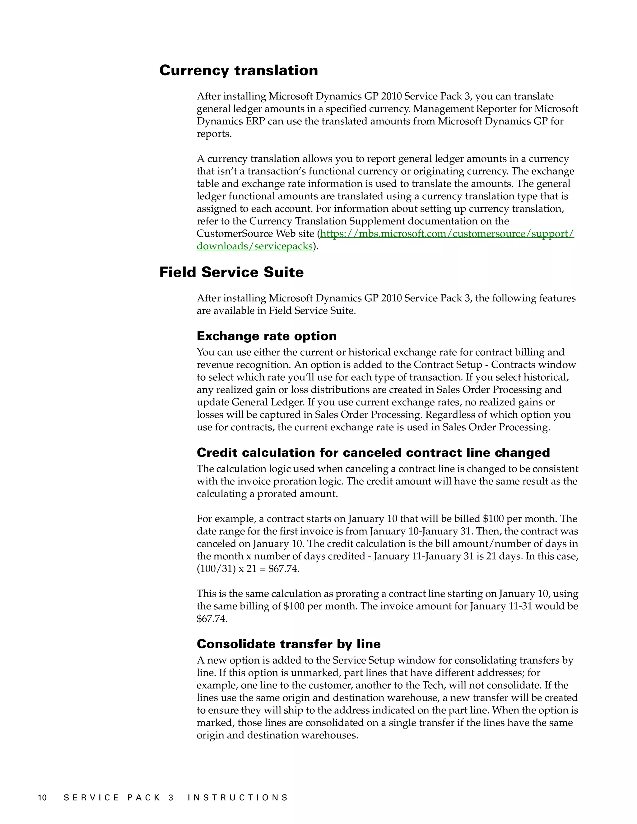 Currency translation
                                     After installing Microsoft Dynamics GP 2010 Service Pack 3, you can translate
                                     general ledger amounts in a specified currency. Management Reporter for Microsoft
                                     Dynamics ERP can use the translated amounts from Microsoft Dynamics GP for
                                     reports.

                                     A currency translation allows you to report general ledger amounts in a currency
                                     that isn’t a transaction’s functional currency or originating currency. The exchange
                                     table and exchange rate information is used to translate the amounts. The general
                                     ledger functional amounts are translated using a currency translation type that is
                                     assigned to each account. For information about setting up currency translation,
                                     refer to the Currency Translation Supplement documentation on the
                                     CustomerSource Web site (https://mbs.microsoft.com/customersource/support/
                                     downloads/servicepacks).

                           Field Service Suite
                                     After installing Microsoft Dynamics GP 2010 Service Pack 3, the following features
                                     are available in Field Service Suite.

                                     Exchange rate option
                                     You can use either the current or historical exchange rate for contract billing and
                                     revenue recognition. An option is added to the Contract Setup - Contracts window
                                     to select which rate you’ll use for each type of transaction. If you select historical,
                                     any realized gain or loss distributions are created in Sales Order Processing and
                                     update General Ledger. If you use current exchange rates, no realized gains or
                                     losses will be captured in Sales Order Processing. Regardless of which option you
                                     use for contracts, the current exchange rate is used in Sales Order Processing.

                                     Credit calculation for canceled contract line changed
                                     The calculation logic used when canceling a contract line is changed to be consistent
                                     with the invoice proration logic. The credit amount will have the same result as the
                                     calculating a prorated amount.

                                     For example, a contract starts on January 10 that will be billed $100 per month. The
                                     date range for the first invoice is from January 10-January 31. Then, the contract was
                                     canceled on January 10. The credit calculation is the bill amount/number of days in
                                     the month x number of days credited - January 11-January 31 is 21 days. In this case,
                                     (100/31) x 21 = $67.74.

                                     This is the same calculation as prorating a contract line starting on January 10, using
                                     the same billing of $100 per month. The invoice amount for January 11-31 would be
                                     $67.74.

                                     Consolidate transfer by line
                                     A new option is added to the Service Setup window for consolidating transfers by
                                     line. If this option is unmarked, part lines that have different addresses; for
                                     example, one line to the customer, another to the Tech, will not consolidate. If the
                                     lines use the same origin and destination warehouse, a new transfer will be created
                                     to ensure they will ship to the address indicated on the part line. When the option is
                                     marked, those lines are consolidated on a single transfer if the lines have the same
                                     origin and destination warehouses.




10   S E R V I C E   P A C K   3   I N S T R U C T I O N S
 