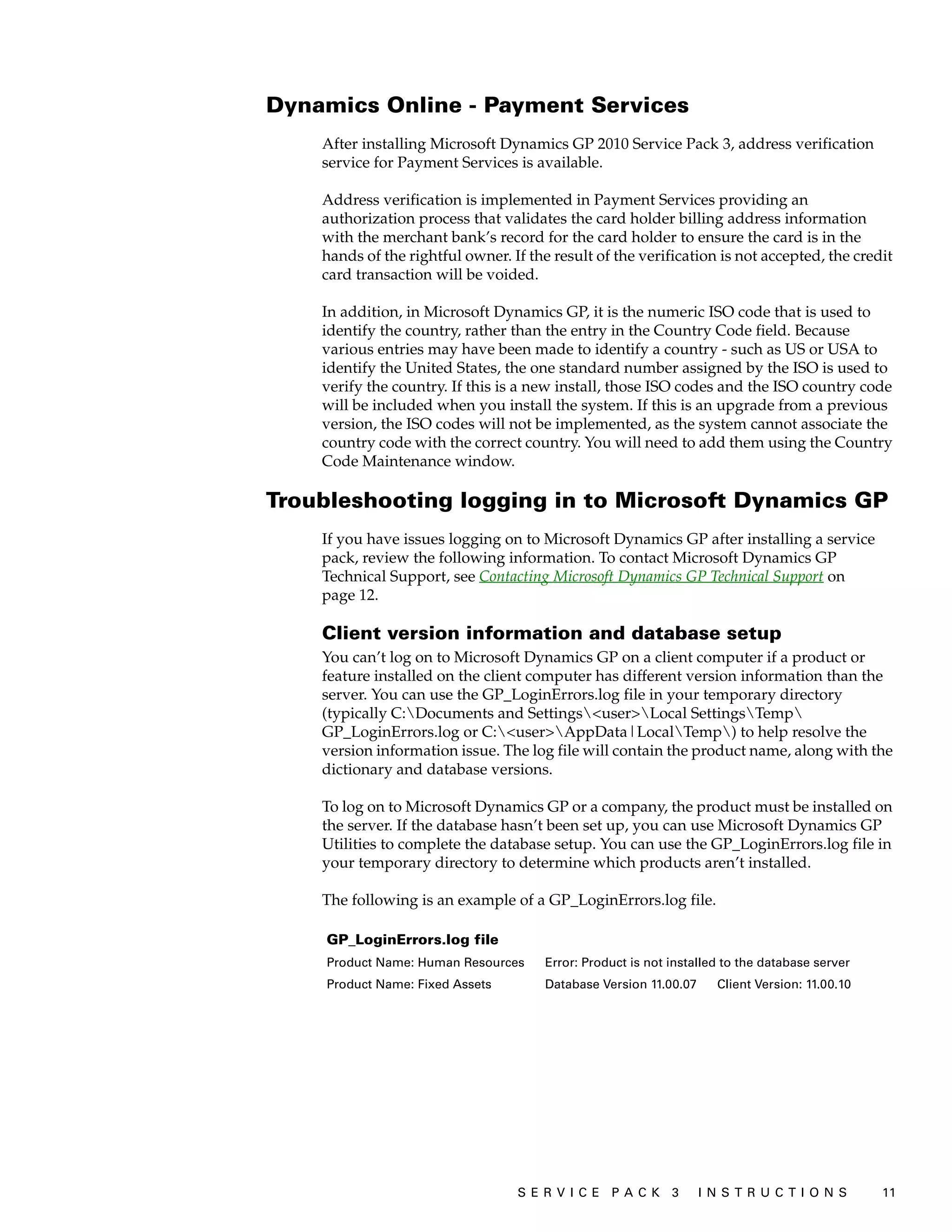 Dynamics Online - Payment Services
    After installing Microsoft Dynamics GP 2010 Service Pack 3, address verification
    service for Payment Services is available.

    Address verification is implemented in Payment Services providing an
    authorization process that validates the card holder billing address information
    with the merchant bank’s record for the card holder to ensure the card is in the
    hands of the rightful owner. If the result of the verification is not accepted, the credit
    card transaction will be voided.

    In addition, in Microsoft Dynamics GP, it is the numeric ISO code that is used to
    identify the country, rather than the entry in the Country Code field. Because
    various entries may have been made to identify a country - such as US or USA to
    identify the United States, the one standard number assigned by the ISO is used to
    verify the country. If this is a new install, those ISO codes and the ISO country code
    will be included when you install the system. If this is an upgrade from a previous
    version, the ISO codes will not be implemented, as the system cannot associate the
    country code with the correct country. You will need to add them using the Country
    Code Maintenance window.

Troubleshooting logging in to Microsoft Dynamics GP
    If you have issues logging on to Microsoft Dynamics GP after installing a service
    pack, review the following information. To contact Microsoft Dynamics GP
    Technical Support, see Contacting Microsoft Dynamics GP Technical Support on
    page 12.

    Client version information and database setup
    You can’t log on to Microsoft Dynamics GP on a client computer if a product or
    feature installed on the client computer has different version information than the
    server. You can use the GP_LoginErrors.log file in your temporary directory
    (typically C:Documents and Settings<user>Local SettingsTemp
    GP_LoginErrors.log or C:<user>AppData|LocalTemp) to help resolve the
    version information issue. The log file will contain the product name, along with the
    dictionary and database versions.

    To log on to Microsoft Dynamics GP or a company, the product must be installed on
    the server. If the database hasn’t been set up, you can use Microsoft Dynamics GP
    Utilities to complete the database setup. You can use the GP_LoginErrors.log file in
    your temporary directory to determine which products aren’t installed.

    The following is an example of a GP_LoginErrors.log file.

    GP_LoginErrors.log file
    Product Name: Human Resources      Error: Product is not installed to the database server
    Product Name: Fixed Assets         Database Version 11.00.07     Client Version: 11.00.10




                                  S ER V I C E P A C K 3           I N S T R U C T I O N S      11
 