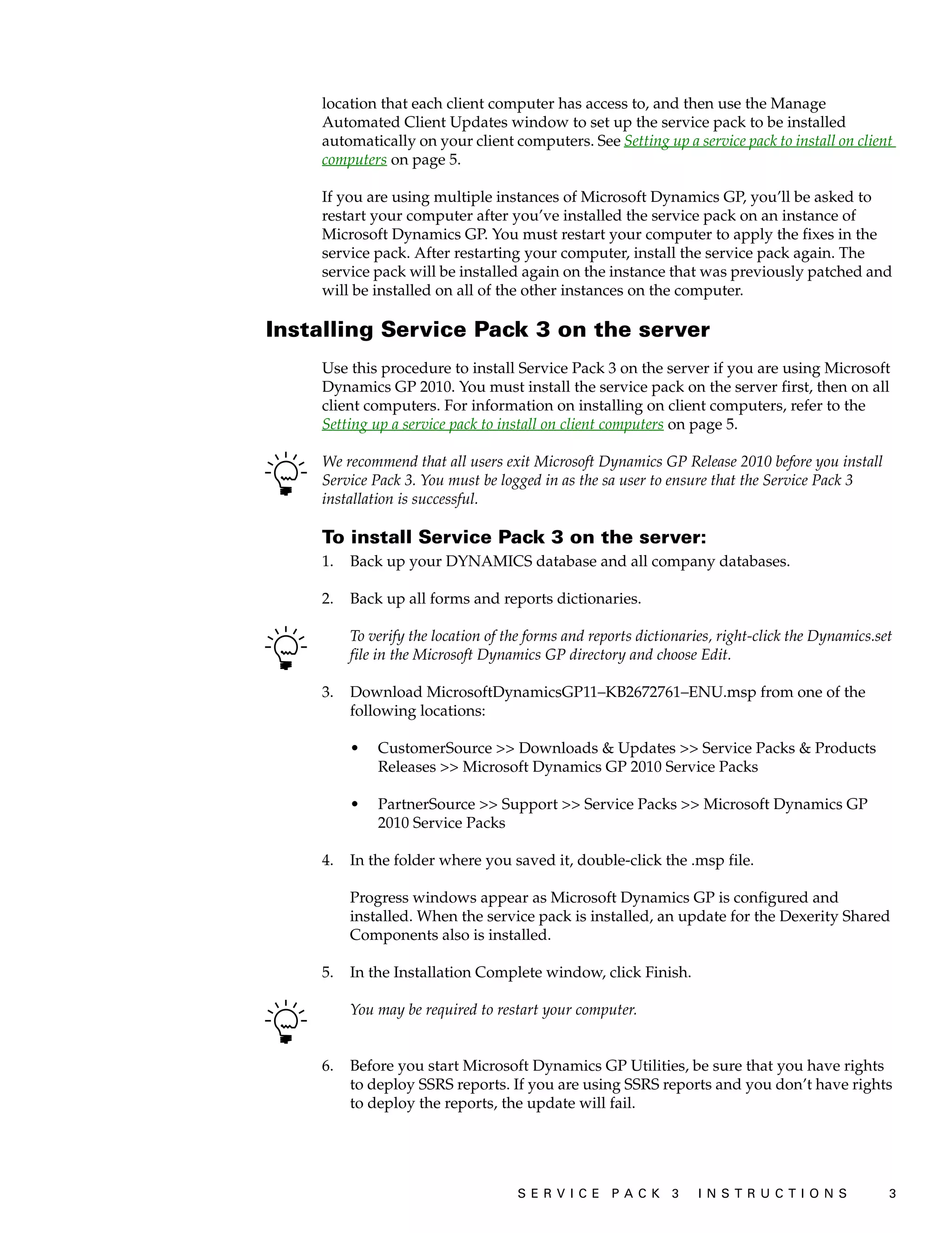 location that each client computer has access to, and then use the Manage
    Automated Client Updates window to set up the service pack to be installed
    automatically on your client computers. See Setting up a service pack to install on client
    computers on page 5.

    If you are using multiple instances of Microsoft Dynamics GP, you’ll be asked to
    restart your computer after you’ve installed the service pack on an instance of
    Microsoft Dynamics GP. You must restart your computer to apply the fixes in the
    service pack. After restarting your computer, install the service pack again. The
    service pack will be installed again on the instance that was previously patched and
    will be installed on all of the other instances on the computer.

Installing Service Pack 3 on the server
    Use this procedure to install Service Pack 3 on the server if you are using Microsoft
    Dynamics GP 2010. You must install the service pack on the server first, then on all
    client computers. For information on installing on client computers, refer to the
    Setting up a service pack to install on client computers on page 5.

    We recommend that all users exit Microsoft Dynamics GP Release 2010 before you install
    Service Pack 3. You must be logged in as the sa user to ensure that the Service Pack 3
    installation is successful.

    To install Service Pack 3 on the server:
    1.   Back up your DYNAMICS database and all company databases.

    2.   Back up all forms and reports dictionaries.

         To verify the location of the forms and reports dictionaries, right-click the Dynamics.set
         file in the Microsoft Dynamics GP directory and choose Edit.

    3.   Download MicrosoftDynamicsGP11–KB2672761–ENU.msp from one of the
         following locations:

         •   CustomerSource >> Downloads & Updates >> Service Packs & Products
             Releases >> Microsoft Dynamics GP 2010 Service Packs

         •   PartnerSource >> Support >> Service Packs >> Microsoft Dynamics GP
             2010 Service Packs

    4.   In the folder where you saved it, double-click the .msp file.

         Progress windows appear as Microsoft Dynamics GP is configured and
         installed. When the service pack is installed, an update for the Dexerity Shared
         Components also is installed.

    5.   In the Installation Complete window, click Finish.

         You may be required to restart your computer.


    6.   Before you start Microsoft Dynamics GP Utilities, be sure that you have rights
         to deploy SSRS reports. If you are using SSRS reports and you don’t have rights
         to deploy the reports, the update will fail.




                                    S ER V I C E P A C K 3        I N S T R U C T I O N S         3
 