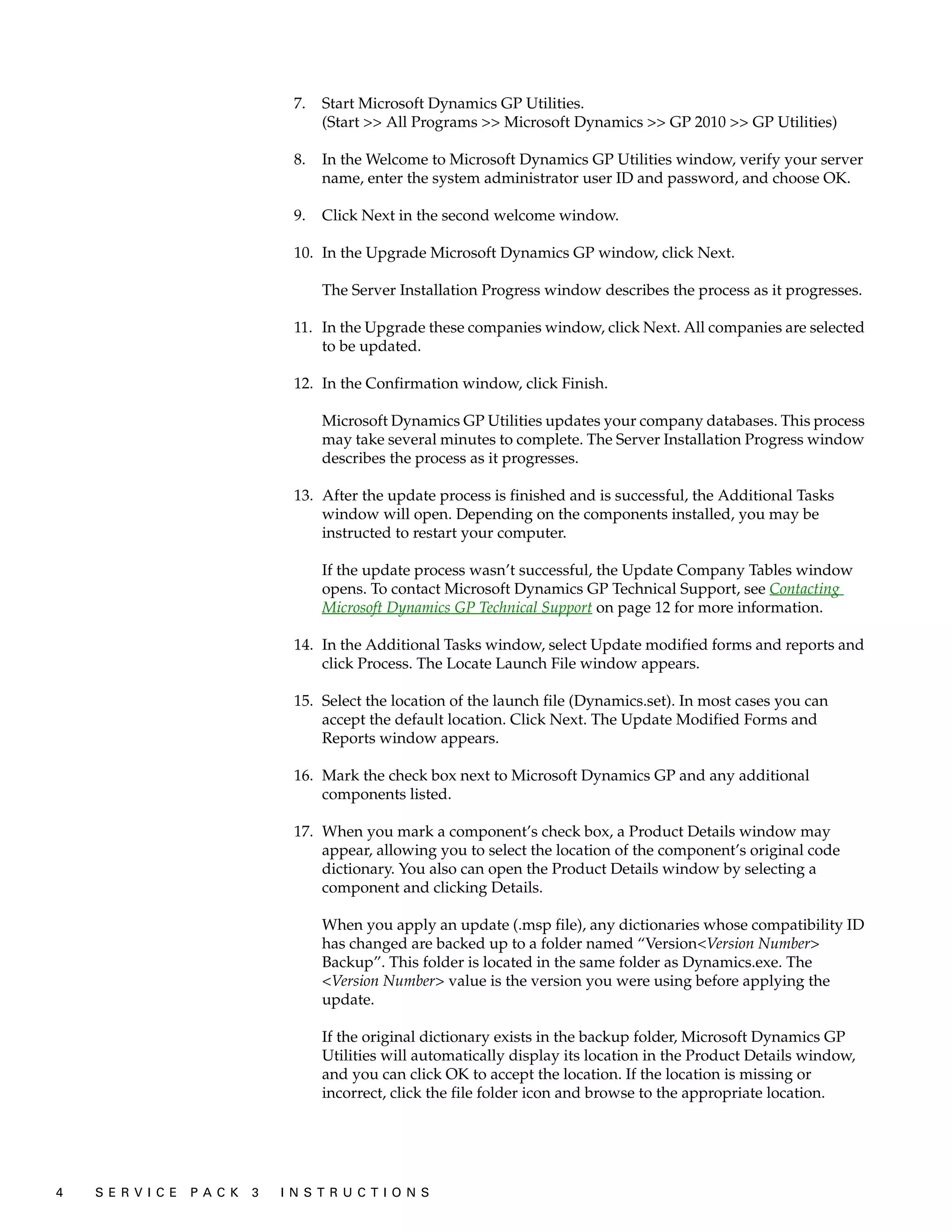 7.   Start Microsoft Dynamics GP Utilities.
                                         (Start >> All Programs >> Microsoft Dynamics >> GP 2010 >> GP Utilities)

                                    8.   In the Welcome to Microsoft Dynamics GP Utilities window, verify your server
                                         name, enter the system administrator user ID and password, and choose OK.

                                    9.   Click Next in the second welcome window.

                                    10. In the Upgrade Microsoft Dynamics GP window, click Next.

                                         The Server Installation Progress window describes the process as it progresses.

                                    11. In the Upgrade these companies window, click Next. All companies are selected
                                        to be updated.

                                    12. In the Confirmation window, click Finish.

                                         Microsoft Dynamics GP Utilities updates your company databases. This process
                                         may take several minutes to complete. The Server Installation Progress window
                                         describes the process as it progresses.

                                    13. After the update process is finished and is successful, the Additional Tasks
                                        window will open. Depending on the components installed, you may be
                                        instructed to restart your computer.

                                         If the update process wasn’t successful, the Update Company Tables window
                                         opens. To contact Microsoft Dynamics GP Technical Support, see Contacting
                                         Microsoft Dynamics GP Technical Support on page 12 for more information.

                                    14. In the Additional Tasks window, select Update modified forms and reports and
                                        click Process. The Locate Launch File window appears.

                                    15. Select the location of the launch file (Dynamics.set). In most cases you can
                                        accept the default location. Click Next. The Update Modified Forms and
                                        Reports window appears.

                                    16. Mark the check box next to Microsoft Dynamics GP and any additional
                                        components listed.

                                    17. When you mark a component’s check box, a Product Details window may
                                        appear, allowing you to select the location of the component’s original code
                                        dictionary. You also can open the Product Details window by selecting a
                                        component and clicking Details.

                                         When you apply an update (.msp file), any dictionaries whose compatibility ID
                                         has changed are backed up to a folder named “Version<Version Number>
                                         Backup”. This folder is located in the same folder as Dynamics.exe. The
                                         <Version Number> value is the version you were using before applying the
                                         update.

                                         If the original dictionary exists in the backup folder, Microsoft Dynamics GP
                                         Utilities will automatically display its location in the Product Details window,
                                         and you can click OK to accept the location. If the location is missing or
                                         incorrect, click the file folder icon and browse to the appropriate location.




4   S E R V I C E   P A C K   3   I N S T R U C T I O N S
 
