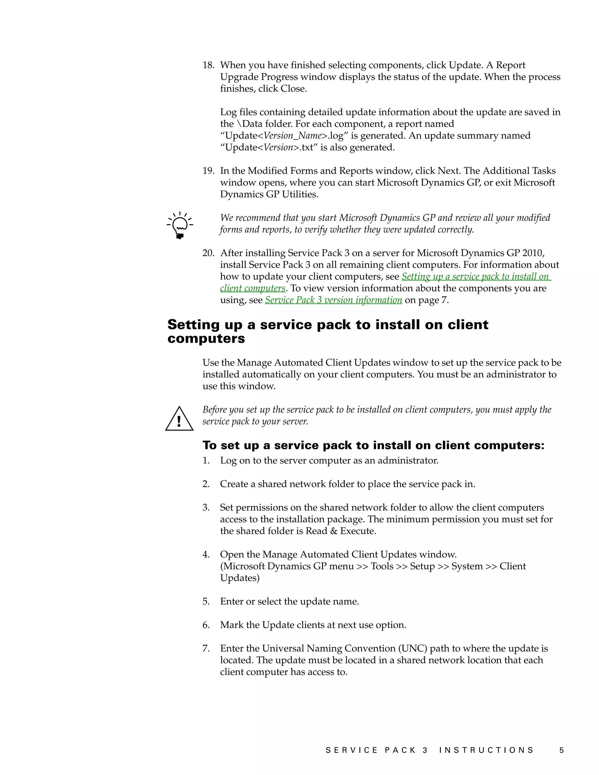18. When you have finished selecting components, click Update. A Report
         Upgrade Progress window displays the status of the update. When the process
         finishes, click Close.

          Log files containing detailed update information about the update are saved in
          the Data folder. For each component, a report named
          “Update<Version_Name>.log” is generated. An update summary named
          “Update<Version>.txt” is also generated.

     19. In the Modified Forms and Reports window, click Next. The Additional Tasks
         window opens, where you can start Microsoft Dynamics GP, or exit Microsoft
         Dynamics GP Utilities.

          We recommend that you start Microsoft Dynamics GP and review all your modified
          forms and reports, to verify whether they were updated correctly.

     20. After installing Service Pack 3 on a server for Microsoft Dynamics GP 2010,
         install Service Pack 3 on all remaining client computers. For information about
         how to update your client computers, see Setting up a service pack to install on
         client computers. To view version information about the components you are
         using, see Service Pack 3 version information on page 7.

Setting up a service pack to install on client
computers
     Use the Manage Automated Client Updates window to set up the service pack to be
     installed automatically on your client computers. You must be an administrator to
     use this window.

     Before you set up the service pack to be installed on client computers, you must apply the
     service pack to your server.

     To set up a service pack to install on client computers:
     1.   Log on to the server computer as an administrator.

     2.   Create a shared network folder to place the service pack in.

     3.   Set permissions on the shared network folder to allow the client computers
          access to the installation package. The minimum permission you must set for
          the shared folder is Read & Execute.

     4.   Open the Manage Automated Client Updates window.
          (Microsoft Dynamics GP menu >> Tools >> Setup >> System >> Client
          Updates)

     5.   Enter or select the update name.

     6.   Mark the Update clients at next use option.

     7.   Enter the Universal Naming Convention (UNC) path to where the update is
          located. The update must be located in a shared network location that each
          client computer has access to.




                                    S ER V I C E P A C K 3        I N S T R U C T I O N S         5
 