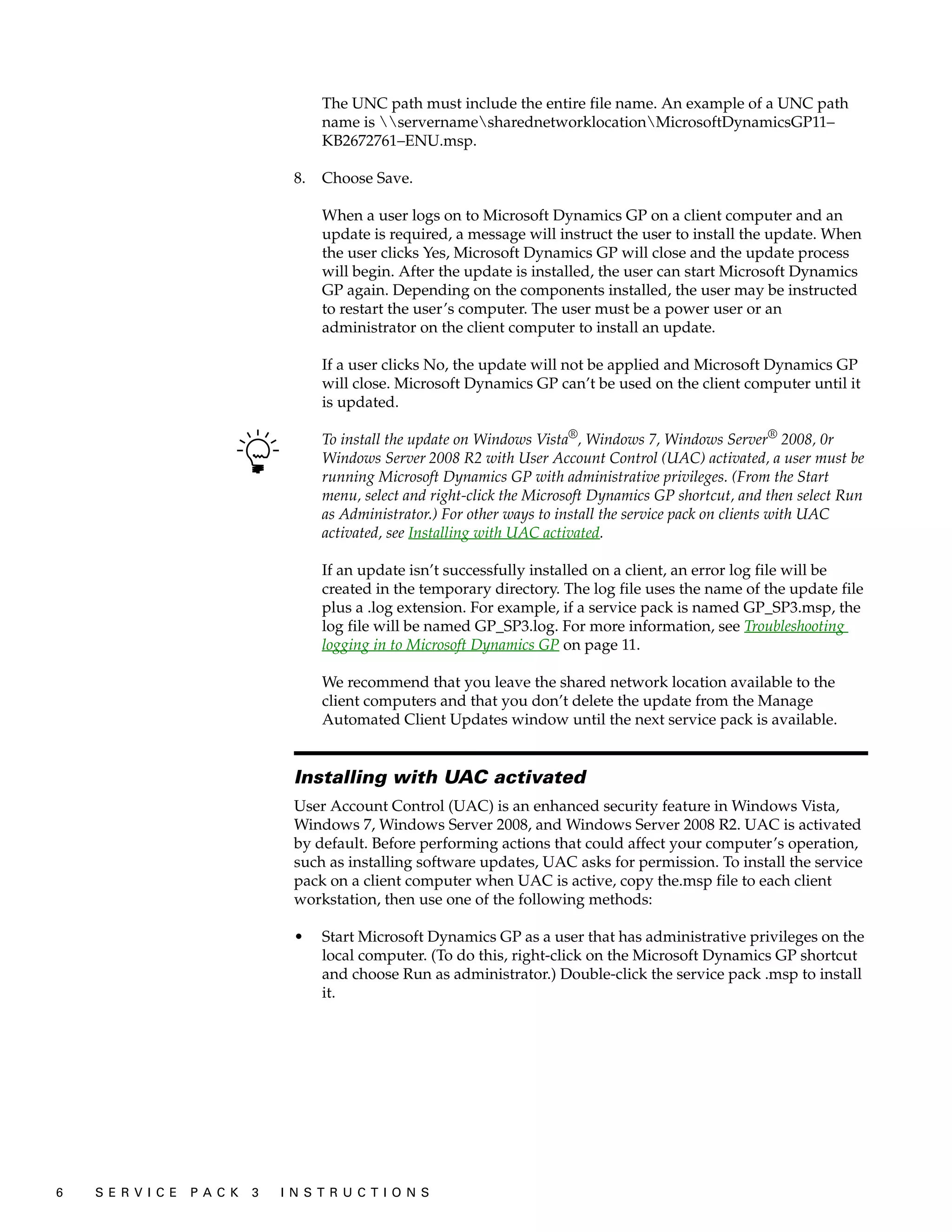 The UNC path must include the entire file name. An example of a UNC path
                                         name is servernamesharednetworklocationMicrosoftDynamicsGP11–
                                         KB2672761–ENU.msp.

                                    8.   Choose Save.

                                         When a user logs on to Microsoft Dynamics GP on a client computer and an
                                         update is required, a message will instruct the user to install the update. When
                                         the user clicks Yes, Microsoft Dynamics GP will close and the update process
                                         will begin. After the update is installed, the user can start Microsoft Dynamics
                                         GP again. Depending on the components installed, the user may be instructed
                                         to restart the user’s computer. The user must be a power user or an
                                         administrator on the client computer to install an update.

                                         If a user clicks No, the update will not be applied and Microsoft Dynamics GP
                                         will close. Microsoft Dynamics GP can’t be used on the client computer until it
                                         is updated.

                                         To install the update on Windows Vista®, Windows 7, Windows Server® 2008, 0r
                                         Windows Server 2008 R2 with User Account Control (UAC) activated, a user must be
                                         running Microsoft Dynamics GP with administrative privileges. (From the Start
                                         menu, select and right-click the Microsoft Dynamics GP shortcut, and then select Run
                                         as Administrator.) For other ways to install the service pack on clients with UAC
                                         activated, see Installing with UAC activated.

                                         If an update isn’t successfully installed on a client, an error log file will be
                                         created in the temporary directory. The log file uses the name of the update file
                                         plus a .log extension. For example, if a service pack is named GP_SP3.msp, the
                                         log file will be named GP_SP3.log. For more information, see Troubleshooting
                                         logging in to Microsoft Dynamics GP on page 11.

                                         We recommend that you leave the shared network location available to the
                                         client computers and that you don’t delete the update from the Manage
                                         Automated Client Updates window until the next service pack is available.


                                    Installing with UAC activated
                                    User Account Control (UAC) is an enhanced security feature in Windows Vista,
                                    Windows 7, Windows Server 2008, and Windows Server 2008 R2. UAC is activated
                                    by default. Before performing actions that could affect your computer’s operation,
                                    such as installing software updates, UAC asks for permission. To install the service
                                    pack on a client computer when UAC is active, copy the.msp file to each client
                                    workstation, then use one of the following methods:

                                    •    Start Microsoft Dynamics GP as a user that has administrative privileges on the
                                         local computer. (To do this, right-click on the Microsoft Dynamics GP shortcut
                                         and choose Run as administrator.) Double-click the service pack .msp to install
                                         it.




6   S E R V I C E   P A C K   3   I N S T R U C T I O N S
 