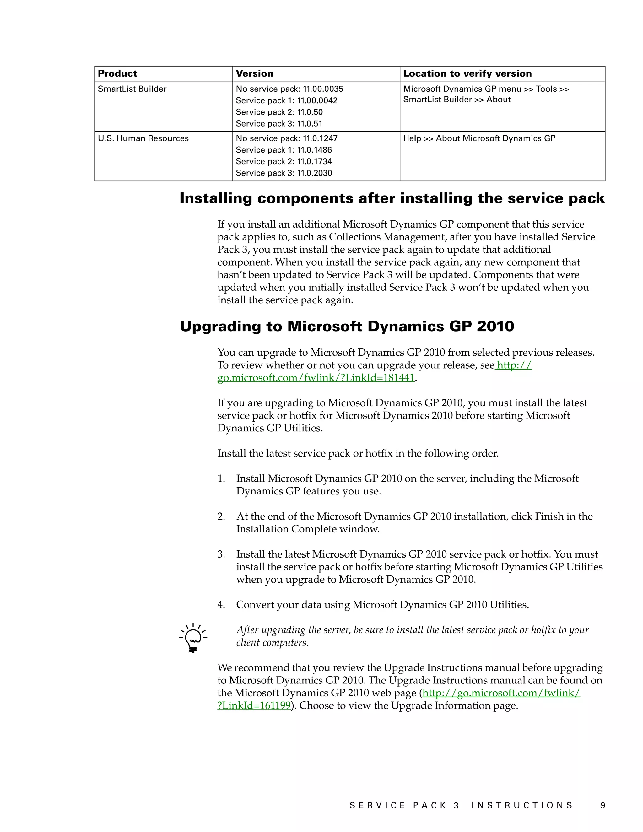 Product                      Version                                  Location to verify version
SmartList Builder            No service pack: 11.00.0035              Microsoft Dynamics GP menu >> Tools >>
                             Service pack 1: 11.00.0042               SmartList Builder >> About
                             Service pack 2: 11.0.50
                             Service pack 3: 11.0.51
U.S. Human Resources         No service pack: 11.0.1247               Help >> About Microsoft Dynamics GP
                             Service pack 1: 11.0.1486
                             Service pack 2: 11.0.1734
                             Service pack 3: 11.0.2030


                    Installing components after installing the service pack
                        If you install an additional Microsoft Dynamics GP component that this service
                        pack applies to, such as Collections Management, after you have installed Service
                        Pack 3, you must install the service pack again to update that additional
                        component. When you install the service pack again, any new component that
                        hasn’t been updated to Service Pack 3 will be updated. Components that were
                        updated when you initially installed Service Pack 3 won’t be updated when you
                        install the service pack again.

                    Upgrading to Microsoft Dynamics GP 2010
                        You can upgrade to Microsoft Dynamics GP 2010 from selected previous releases.
                        To review whether or not you can upgrade your release, see http://
                        go.microsoft.com/fwlink/?LinkId=181441.

                        If you are upgrading to Microsoft Dynamics GP 2010, you must install the latest
                        service pack or hotfix for Microsoft Dynamics 2010 before starting Microsoft
                        Dynamics GP Utilities.

                        Install the latest service pack or hotfix in the following order.

                        1.   Install Microsoft Dynamics GP 2010 on the server, including the Microsoft
                             Dynamics GP features you use.

                        2.   At the end of the Microsoft Dynamics GP 2010 installation, click Finish in the
                             Installation Complete window.

                        3.   Install the latest Microsoft Dynamics GP 2010 service pack or hotfix. You must
                             install the service pack or hotfix before starting Microsoft Dynamics GP Utilities
                             when you upgrade to Microsoft Dynamics GP 2010.

                        4.   Convert your data using Microsoft Dynamics GP 2010 Utilities.

                             After upgrading the server, be sure to install the latest service pack or hotfix to your
                             client computers.

                        We recommend that you review the Upgrade Instructions manual before upgrading
                        to Microsoft Dynamics GP 2010. The Upgrade Instructions manual can be found on
                        the Microsoft Dynamics GP 2010 web page (http://go.microsoft.com/fwlink/
                        ?LinkId=161199). Choose to view the Upgrade Information page.




                                                           S ER V I C E P A C K 3      I N S T R U C T I O N S          9
 