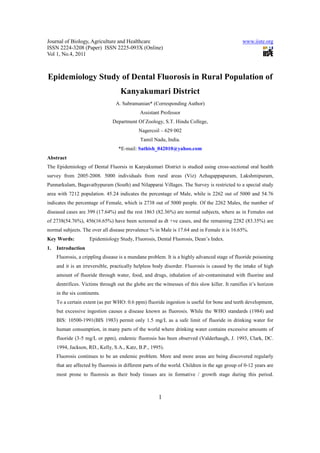 Journal of Biology, Agriculture and Healthcare                                                  www.iiste.org
ISSN 2224-3208 (Paper) ISSN 2225-093X (Online)
Vol 1, No.4, 2011



Epidemiology Study of Dental Fluorosis in Rural Population of
                                    Kanyakumari District
                                  A. Subramanian* (Corresponding Author)
                                              Assistant Professor
                                Department Of Zoology, S.T. Hindu College,
                                             Nagercoil – 629 002
                                              Tamil Nadu, India.
                                   *E-mail: Sathish_042010@yahoo.com
Abstract
The Epidemiology of Dental Fluorsis in Kanyakumari District is studied using cross-sectional oral health
survey from 2005-2008. 5000 individuals from rural areas (Viz) Azhagappapuram, Lakshmipuram,
Punnarkulam, Bagavathypuram (South) and Nilapparai Villages. The Survey is restricted to a special study
area with 7212 population. 45.24 indicates the percentage of Male, while is 2262 out of 5000 and 54.76
indicates the percentage of Female, which is 2738 out of 5000 people. Of the 2262 Males, the number of
diseased cases are 399 (17.64%) and the rest 1863 (82.36%) are normal subjects, where as in Females out
of 2738(54.76%), 456(16.65%) have been screened as dt +ve cases, and the remaining 2282 (83.35%) are
normal subjects. The over all disease prevalence % in Male is 17.64 and in Female it is 16.65%.
Key Words:           Epidemiology Study, Fluorosis, Dental Fluorosis, Dean’s Index.
1.   Introduction
     Fluorosis, a crippling disease is a mundane problem. It is a highly advanced stage of fluoride poisoning
     and it is an irreversible, practically helpless body disorder. Fluorosis is caused by the intake of high
     amount of fluoride through water, food, and drugs, inhalation of air-contaminated with fluorine and
     dentrifices. Victims through out the globe are the witnesses of this slow killer. It ramifies it’s horizon
     in the six continents.
     To a certain extent (as per WHO: 0.6 ppm) fluoride ingestion is useful for bone and teeth development,
     but excessive ingestion causes a disease known as fluorosis. While the WHO standards (1984) and
     BIS: 10500-1991(BIS 1983) permit only 1.5 mg/L as a safe limit of fluoride in drinking water for
     human consumption, in many parts of the world where drinking water contains excessive amounts of
     fluoride (3-5 mg/L or ppm), endemic fluorosis has been observed (Valderhaugh, J. 1993, Clark, DC.
     1994, Jackson, RD., Kelly, S.A., Katz, B.P., 1995).
     Fluorosis continues to be an endemic problem. More and more areas are being discovered regularly
     that are affected by fluorosis in different parts of the world. Children in the age group of 0-12 years are
     most prone to fluorosis as their body tissues are in formative / growth stage during this period.



                                                       1
 