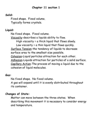 Chapter 11 section 1

Solid:
    Fixed shape. Fixed volume.
    Typically forms crystals.

Liquid:
    No fixed shape. Fixed volume.
    Viscosity-describes a liquids ability to flow.
        High viscosity = a thick liquid that flows slowly.
        Low viscosity = a thin liquid that flows quickly.
    Surface Tension-the tendency of liquids to decrease
    surface area to the smallest size possible.
    Cohesion-Liquid particles attraction for each other.
    Adhesion-Liquids attraction for particles of a solid surface.
    Capillary Action-The process of moving a liquid due to the
    cohesion of liquid molecules.

Gas:
    No fixed shape. No fixed volume.
    A gas will expand until it is evenly distributed throughout
    its container.

Changes of State:
   Matter can move between the three states. When
   describing this movement it is necessary to consider energy
   and temperature.
 
