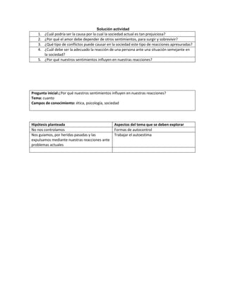 Solución actividad
   1. ¿Cuál podría ser la causa por la cual la sociedad actual es tan prejuiciosa?
   2. ¿Por qué el amor debe depender de otros sentimientos, para surgir y sobrevivir?
   3. ¿Qué tipo de conflictos puede causar en la sociedad este tipo de reacciones apresuradas?
   4. ¿Cuál debe ser la adecuado la reacción de una persona ante una situación semejante en
      la sociedad?
   5. ¿Por qué nuestros sentimientos influyen en nuestras reacciones?




Pregunta inicial:¿Por qué nuestros sentimientos influyen en nuestras reacciones?
Tema: cuanto
Campos de conocimiento: ética, psicología, sociedad




Hipótesis planteada                              Aspectos del tema que se deben explorar
No nos controlamos                               Formas de autocontrol
Nos guiamos, por heridas pasadas y las           Trabajar el autoestima
expulsamos mediante nuestras reacciones ante
problemas actuales
 