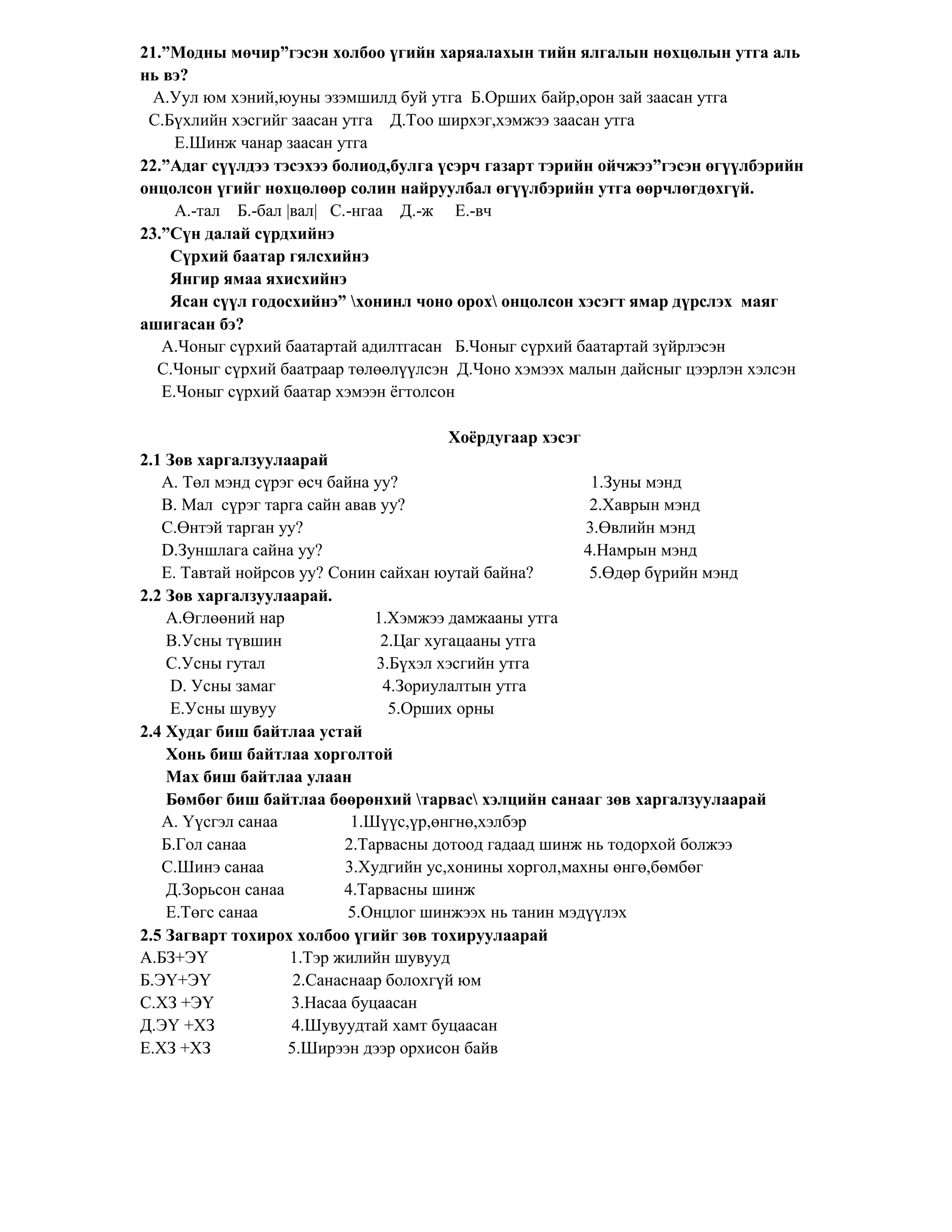21.”Модны мөчир”гэсэн холбоо үгийн харяалахын тийн ялгалын нөхцөлын утга аль
нь вэ?
  А.Уул юм хэний,юуны эзэмшилд буй утга Б.Орших байр,орон зай заасан утга
 С.Бүхлийн хэсгийг заасан утга Д.Тоо ширхэг,хэмжээ заасан утга
     Е.Шинж чанар заасан утга
22.”Адаг сүүлдээ тэсэхээ болиод,булга үсэрч газарт тэрийн ойчжээ”гэсэн өгүүлбэрийн
онцолсон үгийг нөхцөлөөр солин найруулбал өгүүлбэрийн утга өөрчлөгдөхгүй.
     А.-тал Б.-бал |вал| С.-нгаа Д.-ж Е.-вч
23.”Сүн далай сүрдхийнэ
    Сүрхий баатар гялсхийнэ
    Янгир ямаа яхисхийнэ
    Ясан сүүл годосхийнэ” хонинл чоно орох онцолсон хэсэгт ямар дүрслэх маяг
ашигасан бэ?
   А.Чоныг сүрхий баатартай адилтгасан Б.Чоныг сүрхий баатартай зүйрлэсэн
  С.Чоныг сүрхий баатраар төлөөлүүлсэн Д.Чоно хэмээх малын дайсныг цээрлэн хэлсэн
   Е.Чоныг сүрхий баатар хэмээн ѐгтолсон

                                          Хоѐрдугаар хэсэг
2.1 Зөв харгалзуулаарай
   А. Төл мэнд сүрэг өсч байна уу?                          1.Зуны мэнд
   B. Мал сүрэг тарга сайн авав уу?                         2.Хаврын мэнд
   C.Өнтэй тарган уу?                                      3.Өвлийн мэнд
   D.Зуншлага сайна уу?                                    4.Намрын мэнд
   E. Тавтай нойрсов уу? Сонин сайхан юутай байна?          5.Өдөр бүрийн мэнд
2.2 Зөв харгалзуулаарай.
    A.Өглөөний нар              1.Хэмжээ дамжааны утга
    B.Усны түвшин                2.Цаг хугацааны утга
    C.Усны гутал                3.Бүхэл хэсгийн утга
    D. Усны замаг                4.Зориулалтын утга
    E.Усны шувуу                  5.Орших орны
2.4 Худаг биш байтлаа устай
    Хонь биш байтлаа хорголтой
    Мах биш байтлаа улаан
    Бөмбөг биш байтлаа бөөрөнхий тарвас хэлцийн санааг зөв харгалзуулаарай
   А. Үүсгэл санаа           1.Шүүс,үр,өнгнө,хэлбэр
   Б.Гол санаа             2.Тарвасны дотоод гадаад шинж нь тодорхой болжээ
   С.Шинэ санаа             3.Худгийн ус,хонины хоргол,махны өнгө,бөмбөг
    Д.Зорьсон санаа        4.Тарвасны шинж
    Е.Төгс санаа            5.Онцлог шинжээх нь танин мэдүүлэх
2.5 Загварт тохирох холбоо үгийг зөв тохируулаарай
А.БЗ+ЭҮ             1.Тэр жилийн шувууд
Б.ЭҮ+ЭҮ              2.Санаснаар болохгүй юм
С.ХЗ +ЭҮ            3.Насаа буцаасан
Д.ЭҮ +ХЗ            4.Шувуудтай хамт буцаасан
Е.ХЗ +ХЗ            5.Ширээн дээр орхисон байв
 
