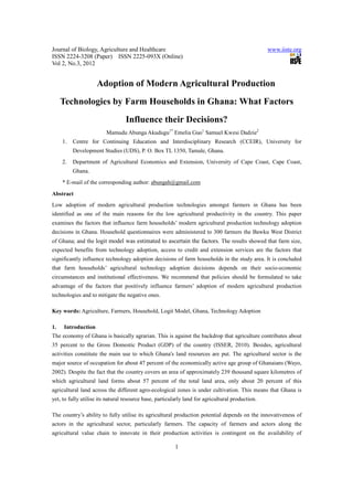Journal of Biology, Agriculture and Healthcare www.iiste.org
ISSN 2224-3208 (Paper) ISSN 2225-093X (Online)
Vol 2, No.3, 2012
1
Adoption of Modern Agricultural Production
Technologies by Farm Households in Ghana: What Factors
Influence their Decisions?
Mamudu Abunga Akudugu1*
Emelia Guo1
Samuel Kwesi Dadzie2
1. Centre for Continuing Education and Interdisciplinary Research (CCEIR), University for
Development Studies (UDS), P. O. Box TL 1350, Tamale, Ghana.
2. Department of Agricultural Economics and Extension, University of Cape Coast, Cape Coast,
Ghana.
* E-mail of the corresponding author: abungah@gmail.com
Abstract
Low adoption of modern agricultural production technologies amongst farmers in Ghana has been
identified as one of the main reasons for the low agricultural productivity in the country. This paper
examines the factors that influence farm households’ modern agricultural production technology adoption
decisions in Ghana. Household questionnaires were administered to 300 farmers the Bawku West District
of Ghana; and the logit model was estimated to ascertain the factors. The results showed that farm size,
expected benefits from technology adoption, access to credit and extension services are the factors that
significantly influence technology adoption decisions of farm households in the study area. It is concluded
that farm households’ agricultural technology adoption decisions depends on their socio-economic
circumstances and institutional effectiveness. We recommend that policies should be formulated to take
advantage of the factors that positively influence farmers’ adoption of modern agricultural production
technologies and to mitigate the negative ones.
Key words: Agriculture, Farmers, Household, Logit Model, Ghana, Technology Adoption
1. Introduction
The economy of Ghana is basically agrarian. This is against the backdrop that agriculture contributes about
35 percent to the Gross Domestic Product (GDP) of the country (ISSER, 2010). Besides, agricultural
activities constitute the main use to which Ghana's land resources are put. The agricultural sector is the
major source of occupation for about 47 percent of the economically active age group of Ghanaians (Wayo,
2002). Despite the fact that the country covers an area of approximately 239 thousand square kilometres of
which agricultural land forms about 57 percent of the total land area, only about 20 percent of this
agricultural land across the different agro-ecological zones is under cultivation. This means that Ghana is
yet, to fully utilise its natural resource base, particularly land for agricultural production.
The country’s ability to fully utilise its agricultural production potential depends on the innovativeness of
actors in the agricultural sector, particularly farmers. The capacity of farmers and actors along the
agricultural value chain to innovate in their production activities is contingent on the availability of
 